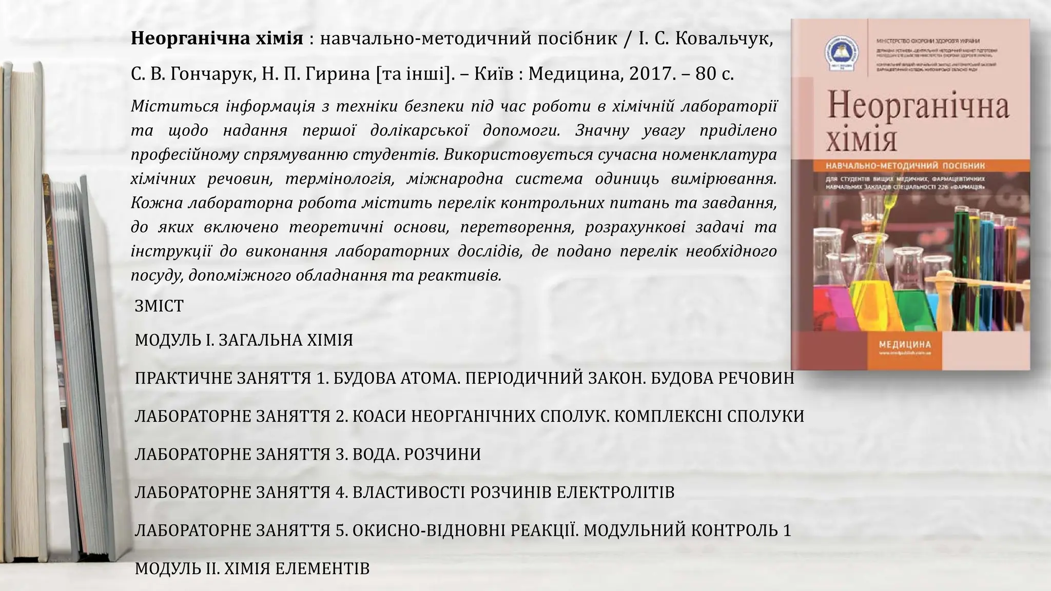 Міститься інформація з техніки безпеки під час роботи в хімічній лабораторії
та щодо надання першої долікарської допомоги. Значну увагу приділено
професійному спрямуванню студентів. Використовується сучасна номенклатура
хімічних речовин, термінологія, міжнародна система одиниць вимірювання.
Кожна лабораторна робота містить перелік контрольних питань та завдання,
до яких включено теоретичні основи, перетворення, розрахункові задачі та
інструкції до виконання лабораторних дослідів, де подано перелік необхідного
посуду, допоміжного обладнання та реактивів.
Неорганічна хімія : навчально-методичний посібник / І. С. Ковальчук,
С. В. Гончарук, Н. П. Гирина [та інші]. – Київ : Медицина, 2017. – 80 с.
ЗМІСТ
МОДУЛЬ І. ЗАГАЛЬНА ХІМІЯ
ПРАКТИЧНЕ ЗАНЯТТЯ 1. БУДОВА АТОМА. ПЕРІОДИЧНИЙ ЗАКОН. БУДОВА РЕЧОВИН
ЛАБОРАТОРНЕ ЗАНЯТТЯ 2. КОАСИ НЕОРГАНІЧНИХ СПОЛУК. КОМПЛЕКСНІ СПОЛУКИ
ЛАБОРАТОРНЕ ЗАНЯТТЯ 3. ВОДА. РОЗЧИНИ
ЛАБОРАТОРНЕ ЗАНЯТТЯ 4. ВЛАСТИВОСТІ РОЗЧИНІВ ЕЛЕКТРОЛІТІВ
ЛАБОРАТОРНЕ ЗАНЯТТЯ 5. ОКИСНО-ВІДНОВНІ РЕАКЦІЇ. МОДУЛЬНИЙ КОНТРОЛЬ 1
МОДУЛЬ ІІ. ХІМІЯ ЕЛЕМЕНТІВ
 