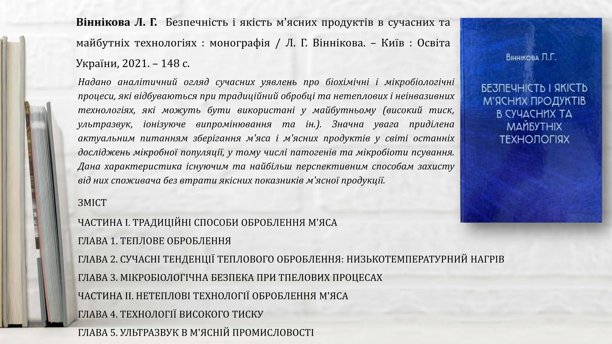 Надано аналітичний огляд сучасних уявлень про біохімічні і мікробіологічні
процеси, які відбуваються при традиційний обробці та нетеплових і неінвазивних
технологіях, які можуть бути використані у майбутньому (високий тиск,
ультразвук, іонізуюче випромінювання та ін.). Значна увага приділена
актуальним питанням зберігання м'яса і м'ясних продуктів у світі останніх
досліджень мікробної популяції, у тому числі патогенів та мікробіоти псування.
Дана характеристика існуючим та найбільш перспективним способам захисту
від них споживача без втрати якісних показників м'ясної продукції.
Віннікова Л. Г. Безпечність і якість м'ясних продуктів в сучасних та
майбутніх технологіях : монографія / Л. Г. Віннікова. – Київ : Освіта
України, 2021. – 148 с.
ЗМІСТ
ЧАСТИНА І. ТРАДИЦІЙНІ СПОСОБИ ОБРОБЛЕННЯ М'ЯСА
ГЛАВА 1. ТЕПЛОВЕ ОБРОБЛЕННЯ
ГЛАВА 2. СУЧАСНІ ТЕНДЕНЦІЇ ТЕПЛОВОГО ОБРОБЛЕННЯ: НИЗЬКОТЕМПЕРАТУРНИЙ НАГРІВ
ГЛАВА 3. МІКРОБІОЛОГІЧНА БЕЗПЕКА ПРИ ТПЕЛОВИХ ПРОЦЕСАХ
ЧАСТИНА ІІ. НЕТЕПЛОВІ ТЕХНОЛОГІЇ ОБРОБЛЕННЯ М'ЯСА
ГЛАВА 4. ТЕХНОЛОГІЇ ВИСОКОГО ТИСКУ
ГЛАВА 5. УЛЬТРАЗВУК В М'ЯСНІЙ ПРОМИСЛОВОСТІ
 
