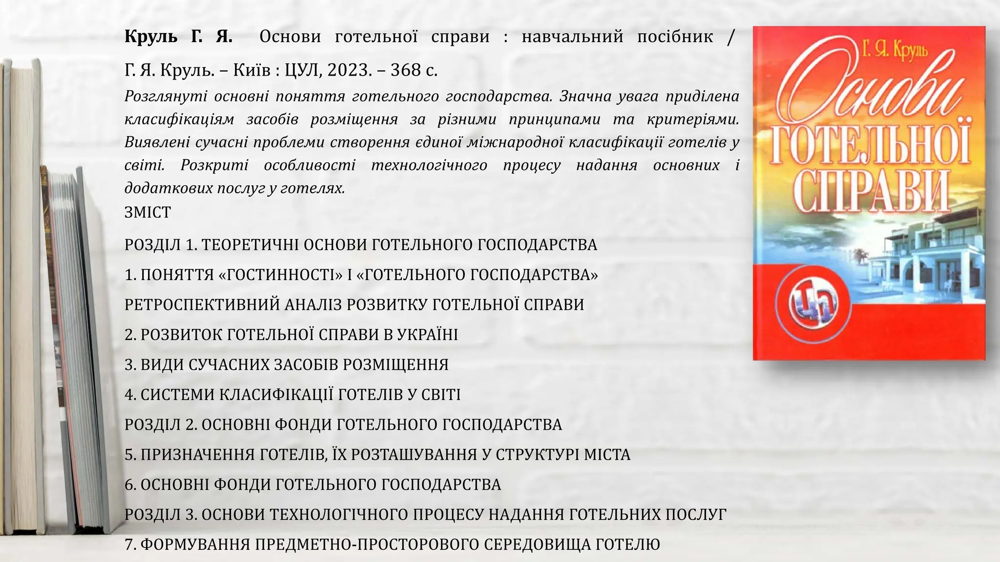 Розглянуті основні поняття готельного господарства. Значна увага приділена
класифікаціям засобів розміщення за різними принципами та критеріями.
Виявлені сучасні проблеми створення єдиної міжнародної класифікації готелів у
світі. Розкриті особливості технологічного процесу надання основних і
додаткових послуг у готелях.
Круль Г. Я. Основи готельної справи : навчальний посібник /
Г. Я. Круль. – Київ : ЦУЛ, 2023. – 368 с.
ЗМІСТ
РОЗДІЛ 1. ТЕОРЕТИЧНІ ОСНОВИ ГОТЕЛЬНОГО ГОСПОДАРСТВА
1. ПОНЯТТЯ «ГОСТИННОСТІ» І «ГОТЕЛЬНОГО ГОСПОДАРСТВА»
РЕТРОСПЕКТИВНИЙ АНАЛІЗ РОЗВИТКУ ГОТЕЛЬНОЇ СПРАВИ
2. РОЗВИТОК ГОТЕЛЬНОЇ СПРАВИ В УКРАЇНІ
3. ВИДИ СУЧАСНИХ ЗАСОБІВ РОЗМІЩЕННЯ
4. СИСТЕМИ КЛАСИФІКАЦІЇ ГОТЕЛІВ У СВІТІ
РОЗДІЛ 2. ОСНОВНІ ФОНДИ ГОТЕЛЬНОГО ГОСПОДАРСТВА
5. ПРИЗНАЧЕННЯ ГОТЕЛІВ, ЇХ РОЗТАШУВАННЯ У СТРУКТУРІ МІСТА
6. ОСНОВНІ ФОНДИ ГОТЕЛЬНОГО ГОСПОДАРСТВА
РОЗДІЛ 3. ОСНОВИ ТЕХНОЛОГІЧНОГО ПРОЦЕСУ НАДАННЯ ГОТЕЛЬНИХ ПОСЛУГ
7. ФОРМУВАННЯ ПРЕДМЕТНО-ПРОСТОРОВОГО СЕРЕДОВИЩА ГОТЕЛЮ
 