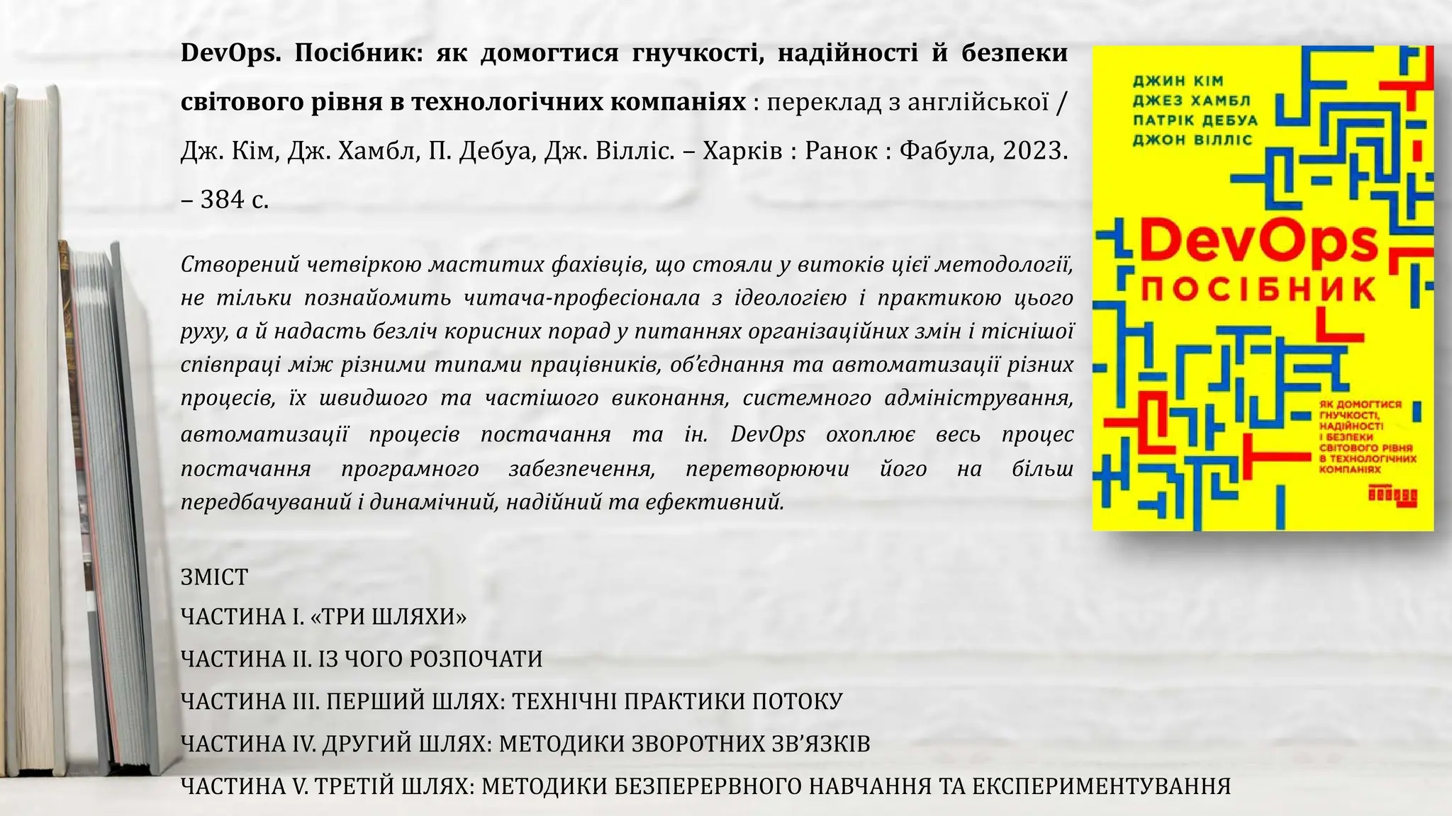 Створений четвіркою маститих фахівців, що стояли у витоків цієї методології,
не тільки познайомить читача-професіонала з ідеологією і практикою цього
руху, а й надасть безліч корисних порад у питаннях організаційних змін і тіснішої
співпраці між різними типами працівників, об’єднання та автоматизації різних
процесів, їх швидшого та частішого виконання, системного адміністрування,
автоматизації процесів постачання та ін. DevOps охоплює весь процес
постачання програмного забезпечення, перетворюючи його на більш
передбачуваний і динамічний, надійний та ефективний.
DevOps. Посібник: як домогтися гнучкості, надійності й безпеки
світового рівня в технологічних компаніях : переклад з англійської /
Дж. Кім, Дж. Хамбл, П. Дебуа, Дж. Вілліс. – Харків : Ранок : Фабула, 2023.
– 384 с.
ЗМІСТ
ЧАСТИНА І. «ТРИ ШЛЯХИ»
ЧАСТИНА ІІ. ІЗ ЧОГО РОЗПОЧАТИ
ЧАСТИНА ІІІ. ПЕРШИЙ ШЛЯХ: ТЕХНІЧНІ ПРАКТИКИ ПОТОКУ
ЧАСТИНА IV. ДРУГИЙ ШЛЯХ: МЕТОДИКИ ЗВОРОТНИХ ЗВ’ЯЗКІВ
ЧАСТИНА V. ТРЕТІЙ ШЛЯХ: МЕТОДИКИ БЕЗПЕРЕРВНОГО НАВЧАННЯ ТА ЕКСПЕРИМЕНТУВАННЯ
 