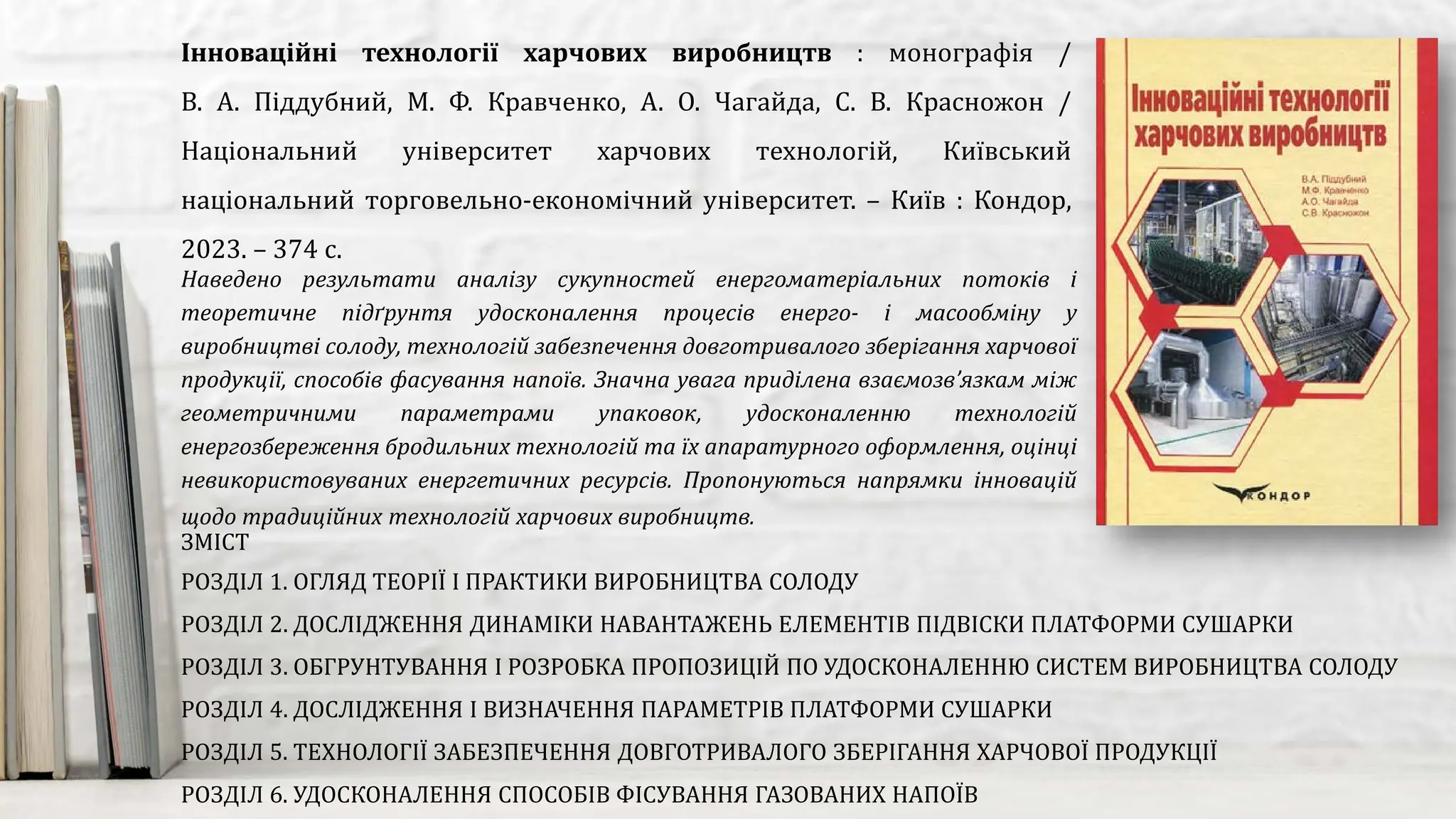 Наведено результати аналізу сукупностей енергоматеріальних потоків і
теоретичне підґрунтя удосконалення процесів енерго- і масообміну у
виробництві солоду, технологій забезпечення довготривалого зберігання харчової
продукції, способів фасування напоїв. Значна увага приділена взаємозв’язкам між
геометричними параметрами упаковок, удосконаленню технологій
енергозбереження бродильних технологій та їх апаратурного оформлення, оцінці
невикористовуваних енергетичних ресурсів. Пропонуються напрямки інновацій
щодо традиційних технологій харчових виробництв.
Інноваційні технології харчових виробництв : монографія /
В. А. Піддубний, М. Ф. Кравченко, А. О. Чагайда, С. В. Красножон /
Національний університет харчових технологій, Київський
національний торговельно-економічний університет. – Київ : Кондор,
2023. – 374 с.
ЗМІСТ
РОЗДІЛ 1. ОГЛЯД ТЕОРІЇ І ПРАКТИКИ ВИРОБНИЦТВА СОЛОДУ
РОЗДІЛ 2. ДОСЛІДЖЕННЯ ДИНАМІКИ НАВАНТАЖЕНЬ ЕЛЕМЕНТІВ ПІДВІСКИ ПЛАТФОРМИ СУШАРКИ
РОЗДІЛ 3. ОБГРУНТУВАННЯ І РОЗРОБКА ПРОПОЗИЦІЙ ПО УДОСКОНАЛЕННЮ СИСТЕМ ВИРОБНИЦТВА СОЛОДУ
РОЗДІЛ 4. ДОСЛІДЖЕННЯ І ВИЗНАЧЕННЯ ПАРАМЕТРІВ ПЛАТФОРМИ СУШАРКИ
РОЗДІЛ 5. ТЕХНОЛОГІЇ ЗАБЕЗПЕЧЕННЯ ДОВГОТРИВАЛОГО ЗБЕРІГАННЯ ХАРЧОВОЇ ПРОДУКЦІЇ
РОЗДІЛ 6. УДОСКОНАЛЕННЯ СПОСОБІВ ФІСУВАННЯ ГАЗОВАНИХ НАПОЇВ
 