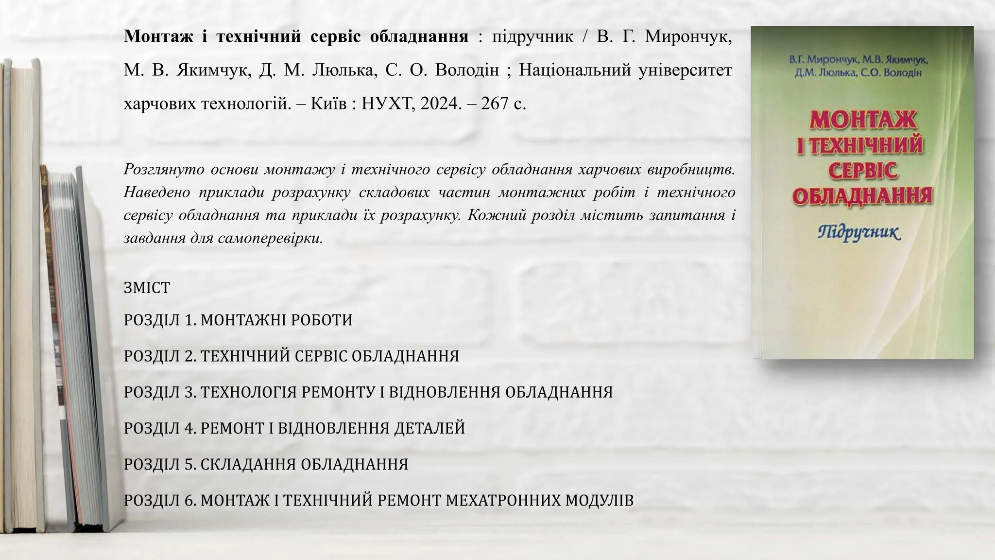 Розглянуто основи монтажу і технічного сервісу обладнання харчових виробництв.
Наведено приклади розрахунку складових частин монтажних робіт і технічного
сервісу обладнання та приклади їх розрахунку. Кожний розділ містить запитання і
завдання для самоперевірки.
Монтаж і технічний сервіс обладнання : підручник / В. Г. Мирончук,
М. В. Якимчук, Д. М. Люлька, С. О. Володін ; Національний університет
харчових технологій. – Київ : НУХТ, 2024. – 267 с.
ЗМІСТ
РОЗДІЛ 1. МОНТАЖНІ РОБОТИ
РОЗДІЛ 2. ТЕХНІЧНИЙ СЕРВІС ОБЛАДНАННЯ
РОЗДІЛ 3. ТЕХНОЛОГІЯ РЕМОНТУ І ВІДНОВЛЕННЯ ОБЛАДНАННЯ
РОЗДІЛ 4. РЕМОНТ І ВІДНОВЛЕННЯ ДЕТАЛЕЙ
РОЗДІЛ 5. СКЛАДАННЯ ОБЛАДНАННЯ
РОЗДІЛ 6. МОНТАЖ І ТЕХНІЧНИЙ РЕМОНТ МЕХАТРОННИХ МОДУЛІВ
 