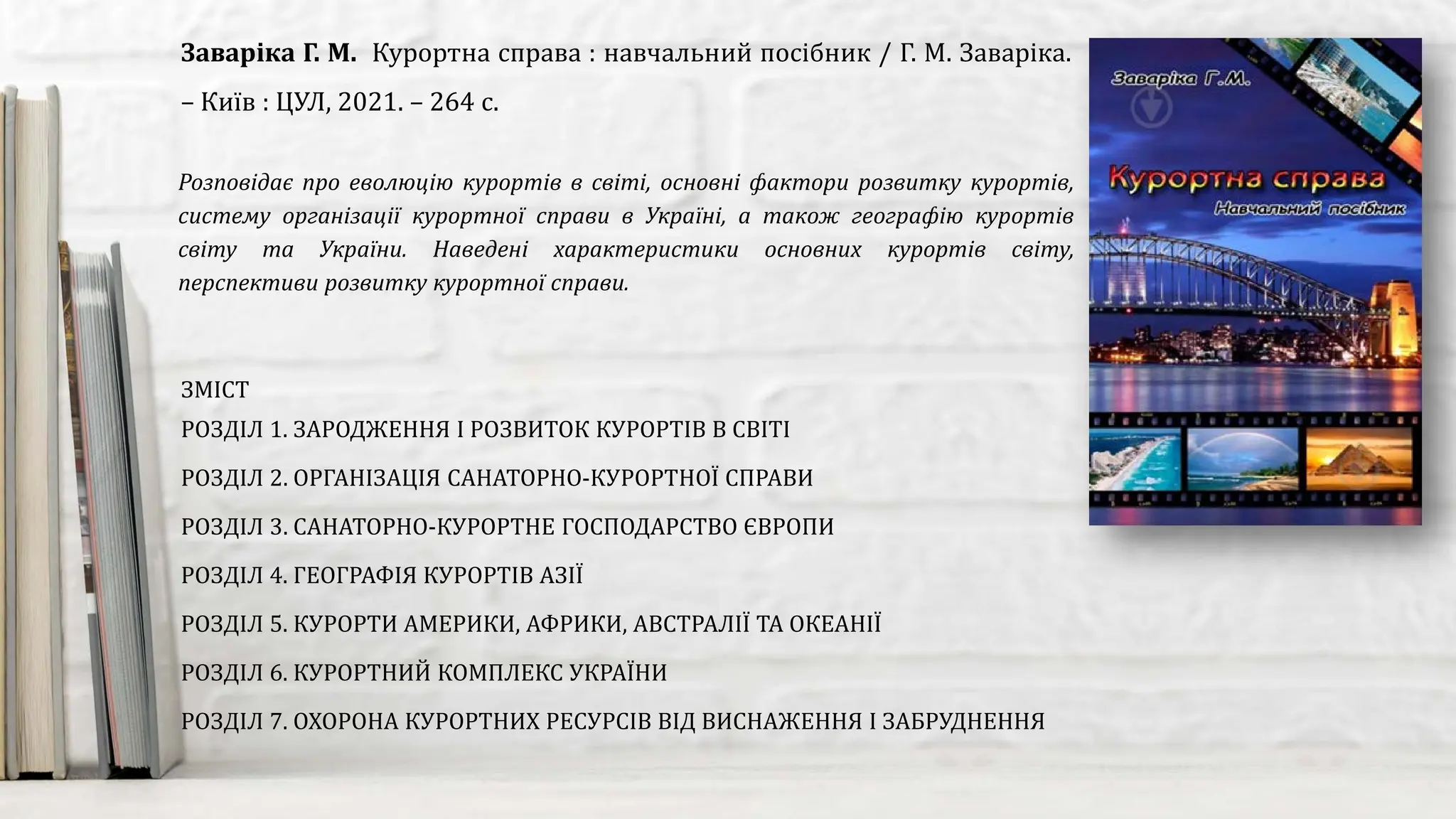Розповідає про еволюцію курортів в світі, основні фактори розвитку курортів,
систему організації курортної справи в Україні, а також географію курортів
світу та України. Наведені характеристики основних курортів світу,
перспективи розвитку курортної справи.
Заваріка Г. М. Курортна справа : навчальний посібник / Г. М. Заваріка.
– Київ : ЦУЛ, 2021. – 264 с.
ЗМІСТ
РОЗДІЛ 1. ЗАРОДЖЕННЯ І РОЗВИТОК КУРОРТІВ В СВІТІ
РОЗДІЛ 2. ОРГАНІЗАЦІЯ САНАТОРНО-КУРОРТНОЇ СПРАВИ
РОЗДІЛ 3. САНАТОРНО-КУРОРТНЕ ГОСПОДАРСТВО ЄВРОПИ
РОЗДІЛ 4. ГЕОГРАФІЯ КУРОРТІВ АЗІЇ
РОЗДІЛ 5. КУРОРТИ АМЕРИКИ, АФРИКИ, АВСТРАЛІЇ ТА ОКЕАНІЇ
РОЗДІЛ 6. КУРОРТНИЙ КОМПЛЕКС УКРАЇНИ
РОЗДІЛ 7. ОХОРОНА КУРОРТНИХ РЕСУРСІВ ВІД ВИСНАЖЕННЯ І ЗАБРУДНЕННЯ
 