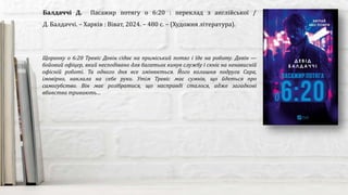 Щоранку о 6:20 Тревіс Девін сідає на приміський потяг і їде на роботу. Девін —
бойовий офіцер, який несподівано для багатьох кинув службу і скніє на ненависній
офісній роботі. Та одного дня все змінюється. Його колишня подруга Сара,
імовірно, наклала на себе руки. Утім Тревіс має сумнів, що йдеться про
самогубство. Він має розібратися, що насправді сталося, адже загадкові
вбивства тривають…
Балдаччі Д. Пасажир потягу о 6:20 : переклад з англійської /
Д. Балдаччі. – Харків : Віват, 2024. – 480 с. – (Художня література).
 