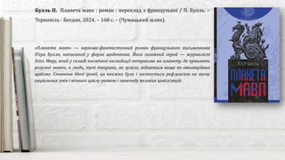 «Планета мавп» — науково-фантастичний роман французького письменника
П’єра Булля, написаний у формі щоденника. Його головний герой — журналіст
Улісс Меру, який у складі космічної експедиції потрапляє на планету, де правлять
розумні мавпи, а люди, тупі тварини, не зуміли піднятися вище по еволюційних
щаблях. Сповнена їдкої іронії, ця книжка була і зостається рефлексією на тему
соціальних змін і вічного циклу розвою і занепаду великих цивілізацій.
Булль П. Планета мавп : роман : переклад з французької / П. Булль. –
Тернопіль : Богдан, 2024. – 168 с. – (Чумацький шлях).
 