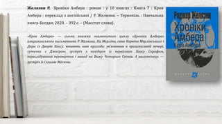 «Кров Амбера» — сьома книжка знаменитого циклу «Хроніки Амбера»
американського письменника Р. Желязни. На Мерліна, сина Корвіна Мерлінського і
Дари із Дворів Хаосу, чекають нові пригоди: ув’язнення в кришталевій печері,
сутичка з Джасрою, зустріч з вихідцем із первісного Хаосу Скрофом,
переслідування перевертня і напад на Вежу Чотирьох Світів. А насамкінець —
зустріч із Синьою Маскою.
Желязни Р. Хроніки Амбера : роман : у 10 книгах : Книга 7 : Кров
Амбера : переклад з англійської / Р. Желязни. – Тернопіль : Навчальна
книга-Богдан, 2020. – 392 с. – (Маєстат слова).
 