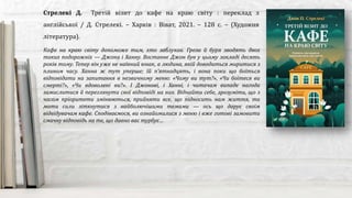 Кафе на краю світу допоможе тим, хто заблукав. Гроза й буря зводять двох
таких подорожніх — Джона і Ханну. Востаннє Джон був у цьому закладі десять
років тому. Тепер він уже не наївний юнак, а людина, якій доводиться миритися з
плином часу. Ханна ж тут уперше; їй п’ятнадцять, і вона поки що боїться
відповідати на запитання в незвичному меню: «Чому ви тут?», «Чи боїтеся ви
смерті?», «Чи вдоволені ви?». І Джонові, і Ханні, і читачам випаде нагода
замислитися й переглянути свої відповіді на них. Віднайти себе, зрозуміти, що з
часом пріоритети змінюються, прийняти все, що підносить нам життя, та
мати сили зіткнутися з найболючішими темами — ось що дарує своїм
відвідувачам кафе. Сподіваємося, ви ознайомилися з меню і вже готові замовити
смачну відповідь на те, що давно вас турбує…
Стрелекі Д. Третій візит до кафе на краю світу : переклад з
англійської / Д. Стрелекі. – Харків : Віват, 2021. – 128 с. – (Художня
література).
 