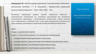 Містяться лабораторні роботи, короткі теоретичні відомості з
математичної статистики та методичні рекомендації для проведення
комп'ютерного практикуму з математичної статистики, метою навчання
якого є формування у студентів знань і умінь щодо опрацювання статистичних
даних засобами комп'ютерних технологій, досвіду дослідницької діяльності.
Лиходєєва Г. В. Комп'ютерний практикум з математичної статистики :
навчальний посібник / Г. В. Лиходєєва ; Бердянський державний
педагогічний університет. – Київ : ЦУЛ, 2022. – 98 с.
ЗМІСТ
РОЗДІЛ І. ЛАБОРАТОРНІ РОБОТИ
РОЗДІЛ ІІ. ТЕОРЕТИЧНІ ВІДОМОСТІ ТА МЕТОДИЧНІ РЕКОМЕНДАЦІЇ
1. ОСНОВНІ ПОНЯТТЯ МАТЕМАТИЧНОЇ СТАТИСТИКИ
2. ОСНОВНІ РОБОТИ З ПЕДАГОГІЧНИМ ПРОГРАМНИМ ЗАБЕЗПЕЧЕННЯ GRAN1
3. ОСНОВНІ РОБОТИ З ТАБЛИЧНИМ ПРОЦЕСОРОМ MS EXCEL
4. ОСНОВНІ РОБОТИ З ПРОГРАМНИМ ЗАСОБОМ STATISTICA
 