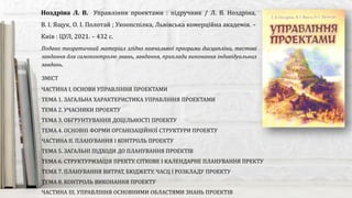Подано теоретичний матеріал згідно навчальної програми дисципліни, тестові
завдання для самоконтролю знань, завдання, приклади виконання індивідуальних
завдань.
Ноздріна Л. В. Управління проектами : підручник / Л. В. Ноздріна,
В. І. Ящук, О. І. Полотай ; Укоопспілка, Львівська комерційна академія. –
Київ : ЦУЛ, 2021. – 432 с.
ЗМІСТ
ЧАСТИНА І. ОСНОВИ УПРАВЛІННЯ ПРОЕКТАМИ
ТЕМА 1. ЗАГАЛЬНА ХАРАКТЕРИСТИКА УПРАВЛІННЯ ПРОЕКТАМИ
ТЕМА 2. УЧАСНИКИ ПРОЕКТУ
ТЕМА 3. ОБГРУНТУВАННЯ ДОЦІЛЬНОСТІ ПРОЕКТУ
ТЕМА 4. ОСНОВНІ ФОРМИ ОРГАНІЗАЦІЙНОЇ СТРУКТУРИ ПРОЕКТУ
ЧАСТИНА ІІ. ПЛАНУВАННЯ І КОНТРОЛЬ ПРОЕКТУ
ТЕМА 5. ЗАГАЛЬНІ ПІДХОДИ ДО ПЛАНУВАННЯ ПРОЕКТІВ
ТЕМА 6. СТРУКТУРИЗАЦІЯ ПРЕКТУ. СІТКОВЕ І КАЛЕНДАРНЕ ПЛАНУВАННЯ ПРЕКТУ
ТЕМА 7. ПЛАНУВАННЯ ВИТРАТ, БЮДЖЕТУ, ЧАСЦ І РОЗКЛАДУ ПРОЕКТУ
ТЕМА 8. КОНТРОЛЬ ВИКОНАННЯ ПРОЕКТУ
ЧАСТИНА ІІІ. УПРАВЛІННЯ ОСНОВНИМИ ОБЛАСТЯМИ ЗНАНЬ ПРОЕКТІВ
 