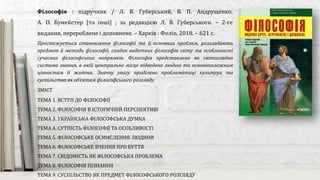 Простежується становлення філософії та її основних проблем, розглядають
предмет й методи філософії, спадок видатних філософів світу та особливості
сучасних філософських напрямків. Філософія представлена як світоглядна
система знання, в якій центральне місце відведено людині та основоположним
цінностям її життя. Значну увагу приділено проблематиці культури та
суспільства як об’єктам філософського розгляду.
Філософія : підручник / Л. В. Губерський, В. П. Андрущенко,
А. О. Бумейстер [та інші] ; за редакцією Л. В. Губерського. – 2-ге
видання, перероблене і доповнене. – Харків : Фоліо, 2018. – 621 с.
ЗМІСТ
ТЕМА 1. ВСТУП ДО ФІЛОСОФІЇ
ТЕМА 2. ФІЛОСОФІЯ В ІСТОРИЧНІЙ ПЕРСПЕКТИВІ
ТЕМА 3. УКРАЇНСЬКА ФІЛОСОФСЬКА ДУМКА
ТЕМА 4. СУТНІСТЬ ФІЛОСОФІЇ ТА ОСОБЛИВОСТІ
ТЕМА 5. ФІЛОСОФСЬКЕ ОСМИСЛЕННЯ ЛЮДИНИ
ТЕМА 6. ФІЛОСОФСЬКЕ ВЧЕННЯ ПРО БУТТЯ
ТЕМА 7. СВІДОМІСТЬ ЯК ФІЛОСОФСЬКА ПРОБЛЕМА
ТЕМА 8. ФІЛОСОФІЯ ПІЗНАННЯ
ТЕМА 9. СУСПІЛЬСТВО ЯК ПРЕДМЕТ ФІЛОСОФСЬКОГО РОЗГЛЯДУ
 