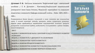 Розкриваються базові знання з психології, а саме: поняття про психологічну
науку, її основні категорії, методи, принципи, етапи історичного розвитку.
Окрема увага приділяється висвітленню властивостей психічних процесів,
розкриттю психологічної будови особистості, її тлумачення в різних теоріях,
основ її творчості.
Дуткевич Т. В. Загальна психологія. Теоретичний курс : навчальний
посібник / Т. В. Дуткевич ; Кам'янець-Подільський національний
університет імені Івана Огієнка, Факультет корекційної та соціальної
педагогіки і психології, Кафедра психології освіти. – Київ : ЦУЛ, 2023. –
388 с.
ЗМІСТ
МОДУЛЬ 1. ПСИХОЛОГІЯ ЯК НАУКА. КОРОТКИЙ ОГЛЯД ІСТОРИЧНОГО РОЗВИТКУ
ПСИХОЛОГІЇ
МОДУЛЬ 2. ОСОБИСТІСТЬ У ДІЯЛЬНОСТІ ТА СПІЛКУВАННІ
МОДУЛЬ 3. ПСИХОЛОГІЧНІ ТЕОРІЇ ОСОБИСТОСТІ
МОДУЛЬ 4. ПСИХІЧНІ ПРОЦЕСИ ОСОБИСТОСТІ
МОДУЛЬ 5. ПСИХОЛОГІЧНІ ОСОБИСТОСТІ МАЛИХ СОЦІАЛЬНИХ ГРУП
МОДУЛЬ 6. ПСИХОЛОГІЧНІ ОСНОВИ ТВОРЧОСТІ ОСОБИСТОСТІ
 