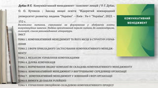 Висвітлено питання, спрямовані на формування у здобувачів освіти
комунікаційних навичок. Надано орієнтований перелік питань до самоконтролю,
голосарій, список рекомендованої літератури.
Дубас Р. Г. Комунікативний менеджмент : конспект лекцій / Р. Г. Дубас,
О. О. Кучмєєв ; Заклад вищої освіти "Відкритий міжнародний
університет розвитку людини "Україна". – Київ : Ун-т "Україна", 2022. –
152 с.
ЗМІСТ
ТЕМА 1. КОМУНІКАТИВНИЙ МЕНЕДЖМЕНТ ТА ЙОГО МІСЦЕ В СТРУКТУРІ УПРАВ-
ЛІННЯ
ТЕМА 2. СФЕРИ ПРИКЛАДНОГО ЗАСТОСУВАННЯ КОМУНІКАТИВНОГО МЕНЕДЖ-
МЕНТУ
ТЕМА 3. МЕХАНІЗМ УПРАВЛІННЯ КОМУНІКАЦІЯМИ
ТЕМА 4. ДІЛОВА КОМУНІКАЦІЯ
ТЕМА 5. ФОРМУВАННЯ ІМІДЖУ КОМПАНІЇ ЯК СКЛАДОВА КОМУНІКАТИВНОГО МЕНЕДЖМЕНТУ
ТЕМА 6. КОМУНІКАТИВНИЙ МЕНЕДЖМЕНТ У ВНУТРІШНЬОМУ СЕРЕДОВИЩІ ОРГАНІЗАЦІЇ
ТЕМА 7. КОМУНІКАТИВНИЙ МЕНЕДЖМЕНТ У ЗОВНІШНІЙ СФЕРІ ОРГАНІЗАЦІЇ
ТЕМА 8. ВИМОГИ ДО ПАБЛІК РІЛЕЙШНЗ
ТЕМА 9. УПРАВЛІННЯ ЕМОЦІЙНОЮ СКЛАДОВОЮ КОМУНІКАТИВНОГО ПРОЦЕСУ
 