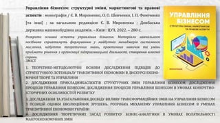 Розкрито основні аспекти управління бізнесом. Матеріали навчального
посібника сприятимуть формуванню у майбутніх менеджерів системного
мислення, набуттю теоретичних знань, практичних навичок та умінь
приймати рішення з організації підприємницької діяльності, створення власної
справи.
Управління бізнесом: структурні зміни, маркетингові та правові
аспекти : монографія / Є. В. Мироненко, О. О. Шевченко, І. П. Фоміченко
[та інші] ; за загальною редакцією Є. В. Мироненка ; Донбаська
державна машинобудівна академія. – Київ : ЦУЛ, 2022. – 280 с.
ЗМІСТ
1. ТЕОРЕТИКО-МЕТОДОЛОГІЧНІ ОСНОВИ ДОСЛІДЖЕННЯ ПІДХОДІВ ДО УПРАВЛІННЯ СКЛАДОВИМИ
СТРАТЕГІЧНОГО ПОТЕНЦІАЛУ ТРАНЗИТИВНОЇ ЕКОНОМІКИ В ДИСКУРСІ ЕКОНО-
МІЧНОЇ ТЕОРІЇ ТА УПРАВЛІННЯ
2. ДОСЛІДЖЕННЯ ПРИКЛАДНИХАСПЕКТІВ СТРУКТУРНИХ ЗМІН УПРАВЛІННЯ БІЗНЕСОМ. ДОСЛІДЖЕННЯ
ПРОЦЕСІВ УПРАВЛІННЯ БІЗНЕСОМ. ДОСЛІДЖЕННЯ ПРОЦЕСІВ УПРАВЛІННЯ БІЗНЕСОМ В УМОВАХ КОНКРЕТНО-
ІСТОРИЧНИХ ОСОБЛИВОСТЕЙ РОЗВИТКУ
3. ДОСЛІДЖЕННЯ ТА УЗАГАЛЬНЕННЯ ДОСВІДУ ВПЛИВУ ТРАНСФОРМАЦІЙНИХ ЗМІН НА УПРАВЛІННЯ БІЗНЕСОМ
З ПОЗИЦІЙ ОЦІНКИ ЕВОЛЮЦІЙНИХ ЗРУШЕНЬ. РОЗРОБКА МЕХАНІЗМУ УПРАВЛІННЯ БІЗНЕСОМ В УМОВАХ
ТРАНЗИТИВНОЇ ЕКОНОМІКИ УКРАЇНИ
4. ДОСЛІДЖЕННЯ ТЕОРЕТИЧНИХ ЗАСАД РОЗВИТКУ БІЗНЕС-АНАЛІТИКИ В УМОВАХ ВОЛАТИЛЬНОСТІ
МАКРОЕКОНОМІЧНИХ ЗМІН
 