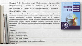 Містить системний виклад концептуальних положень економічної теорії у
контексті сучасних вимог економічної освіти. Посібник включає окрім основного
викладу теоретичних положень економічної теорії та їх графічно-
математичної інтерпретації також розгорнуту довідково-допоміжну частину
(економічний словник, іменний покажчик, лауреати Нобелівської премії з
економіки за 1968-2008 роки, список англійських скорочень, покажчик англійських
термінів).
Білецька Л. В. Економічна теорія (Політекономія. Мікроекономіка.
Макроекономіка) : навчальний посібник / Л. В. Білецька,
О. В. Білецький, В. І. Савич. – 2-ге видання, перероблене та доповнене. –
Київ : ЦУЛ, 2021. – 688 с.
ЗМІСТ
ЧАСТИНА І.
РОЗДІЛ 1. ПОЛІТЕКОНОМІЯ
РОЗДІЛ 2. МІКРОЕКОНОМІКА
РОЗДІЛ 3. МАКРОЕКОНОМІКА
ЧАСТИНА ІІ. ГРАФІКИ ТА ФОРМУЛИ ЕКОНОМІЧНОЇ ТЕОРІЇ
ЧАСТИНА ІІІ.
 