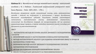 Висвітлено теоретичні засади економічного аналізу, суть математичних
методів і моделей та особливості їх застосування у процесі дослідження
діяльності господарюючих суб’єктів. Розглянуто методи елементарної
математики, математичного аналізу, математичної статистики,
економетрії та дослідження операцій, які використовують під час вивчення
економічних явищ і процесів, а також методику виконання аналізу господарської
діяльності за умов невизначеності.
Пиймак В. І. Математичні методи економічного аналізу : навчальний
посібник / В. І. Пиймак ; Львівський національний університет імені
Івана Франка. – Київ : ЦУЛ, 2021. – 296 с.
ЗМІСТ
1. МАТЕМАТИЧНІ МЕТОДИ ЯК ОСНОВА АНАЛІЗУ ДІЯЛЬНОСТІ ГОСПОДАРЮЮЧИХ
СУБ’ЄКТІВ
2. ЕКОНОМІЧНИЙ АНАЛІЗ ІЗ ЗАСТОСУВАННЯМ ЕЛЕМЕНЬАРНОЇ МАТЕМАТИКИ
3. МЕТОДИ МАТЕМАТИЧНОГО АНАЛІЗУ В ДОСЛІДЖЕННІ ЕКОНОМІЧНИХ ЯВИЩ ТА ПРОЦЕСІВ
4. МАТЕМАТИЧНА СТАТИСТИКА
5. ЕКОНОМІЧНІ МЕТОДИ АНАЛІЗУ ДІЯЛЬНОСТІ ГОСПОДАРЮЮЧИХ СУБ’ЄКТІВ
6. МАТЕМАТИЧНЕ ПРОГРАМУВАННЯ
7. МЕТОДИ ДОСЛІДЖЕННЯ ОПЕРАЦІЙ В ЕКОНОМІЧНОМУ АНАЛІЗІ
8. АНАЛІЗ ГОСПОДАРСЬКОЇ ДІЯЛЬНОСТІ ЗА УМОВ НЕВИЗНАЧЕННОСТІ
 