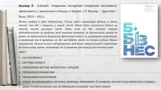 Кожна людина у душі підприємець. Тільки хтось організовує бізнеси, а хтось
втілює свої ідеї і творить у інший спосіб. Однак бути власником бізнесу це
завжди високо ризикова затія. Адже саме на Вас лежить кінцева
відповідальність за продукт, який випускає компанія, за своєчасність виходу на
ринок, за правильність розрахунку фінансової моделі, за внутрішню комунікацію
в колективі та й зрештою за те, що будуть мати на вечерю родини Ваших
працівників. Чимало всього слід врахувати, щоб бізнес став успішним і проіснував
на благо світу, країни, колективу, та й зрештою власника/ці/ків багато років.
Кушнір Р. Б-Бізнес. Покрокова інструкція створення системного,
ефективного і прописаного бізнесу в Україні / Р. Кушнір. – Дрогобич :
Коло, 2019. – 432 с.
ЗМІСТ
1. ЧАС КЕРІВНИКА
2. СИСТЕМА БІЗНЕСУ
3. УПРАВЛІННЯ ЗБУТОМ. МАРКЕТИНГ І ПРОДАЖ
4. УПРАВЛІННЯ ФІНАНСАМИ
5. УПРАВЛІННЯ КОЛЕКТИВОМ
6. БІЗНЕС ЯК ЕВОЛЮЦІЙНА СИСТЕМА. ПРИРОДА, ПРИНЦИПИ І ЇЇ ПРАВИЛА. ПРО ЯКІ СЛІД ПАМ’ЯТАТИ У БІЗНЕСІ
7. ДЕЯКІ РОЗМІРКУВАННЯ, ЯКІ НЕ ВВІЙШЛИ В ОСНОВНУ ЧАСТИНУ КНИГИ
 