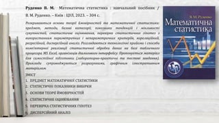 Розкриваються основи теорії ймовірностей та математичної статистики:
предмет, методи, базові категорії, показники тенденцій і мінливості
сукупностей, статистичне оцінювання, перевірка статистичних гіпотез з
використанням параметричних і непараметричних критеріїв, кореляційний,
регресійний, дисперсійний аналіз. Розглядаються технологічні прийоми і способи
комп'ютерної реалізації статистичної обробки даних на базі табличного
процесора MS Excel, організація діалогового інтерфейсу. Пропонується матеріал
для самостійної підготовки (лабораторно-практичні та тестові завдання).
Приклади супроводжуються розрахунками, графічним ілюстративним
матеріалом.
Руденко В. М. Математична статистика : навчальний посібник /
В. М. Руденко. – Київ : ЦУЛ, 2023. – 304 с.
ЗМІСТ
1. ПРЕДМЕТ МАТЕМАТИЧНОЇ СТАТИСТИКИ
2. СТАТИСТИЧНІ ПОКАЗНИКИ ВИБІРКИ
3. ОСНОВИ ТЕОРІЇ ЙМОВІРНОСТЕЙ
4. СТАТИСТИЧНЕ ОЦІНЮВАННЯ
5. ПЕРЕВІРКА СТАТИСТИЧНИХ ГІПОТЕЗ
6. ДИСПЕРСІЙНИЙ АНАЛІЗ
 