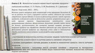 Містить сучасні матеріали щодо теоретичних основ харчування, біологічної дії
їжі на організм та її ролі у харчуванні сучасної людини, відомості про основні
забруднювачі, харчові добавки і їх вплив на фізіологічну цінність і якість харчових
продуктів, особливості складу та фізіологічну цінність нутрієнтів різних груп і
видів харчової сировини. Охарактеризовано методологічні основи
органолептичних, фізичних, фізико-хімічних, біологічних методів оцінки якості
та безпеки, регламентованих для контролю харчової сировини, рослинної,
тваринної продукції та гідробіонтів. Наведено відомості про зміну харчової та
фізіологічної цінності продуктів при зберіганні, різних видах їх технологічної
обробки, висвітлено сучасні напрями і шляхи розробки нових продуктів.
Решта С. П. Фізіологічні аспекти оцінки якості харчових продуктів :
навчальний посібник / С. П. Решта, Л. М. Пилипенко, О. І. Данилова. –
Херсон : Олді-плюс, 2021. – 334 с.
ЗМІСТ
1. ХАРЧУВАННЯ ЯК ФІЗІОЛОГІЧНА ПОТРЕБА ОРГАНІЗМУ ЛЮДИНИ. ТЕОРЕТИЧНІ ОСНОВИ ХАРЧУВАННЯ
2. ФІЗІОЛОГІЧНІ АСПЕКТИ ЯКОСТІ ТА ХАРЧОВА ЦІННІСТЬ СИРОВИНИ І ПРОДУКТІВ
3. ОСНОВНІ ЗАБРУДНЮВАЧІ І ХАРЧОВІ ДОБАВКИ, ЇХ ВПЛИВ НА ФІЗІОЛОГІЧНУ ЦІННІСТЬ І ЯКІСТЬ ХАРЧОВИХ
ПРОДУКТІВ
4. ОСНОВНІ ФАКТОРИ І ПОКАЗНИКИ ЯКОСТІ ХАРЧОВОЇ СИРОВИНИ І ПРОДУКТІВ ТА МЕТОДОЛОГІЯ
ВИЗНАЧЕННЯ ЗМІН ПРИ ЗБЕРІГАННІ Й РІЗНИХ ВИДАХ ТЕХНОЛОГІЧНОЇ ОБРОБКИ. ФІЗІОЛОГІЧНА КОРЕКЦІЯ
РАЦІОНУ ХАРЧУВАННЯ
 
