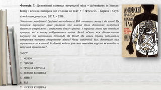Захоплива мандрівка! Суцільні несподіванки! Від головного мозку і до стоп! Ця
подорож переверне ваше уявлення про власне тіло, допоможе позбутися
багатьох упереджень і отримати безліч цікавих і корисних знань про невидимі
процеси, які в ньому відбуваються щодня. Який зв’язок між діагностикою
інсульту та картинами Леонардо Да Вінчі? Як описи травм допомагали
історикам вивчати старовинну зброю? Чому сердечний біль допомагає нам
триматися за життя? Як древні медики уявляли механізм зору та як винайшли
штучний кришталик?
Френсіс Г. Дивовижні пригоди всередині тіла = Adventures in human
being : велика подорож від голови до п'ят / Г. Френсіс. – Харків : Клуб
сімейного дозвілля, 2017. – 288 с.
ЗМІСТ
1. МОЗОК
2. ГОЛОВА
3. ГРУДНА КЛІТИНА
4. ВЕРХНЯ КІНЦІВКА
5. ЖИВІТ
6. ТАЗ
7. НИЖНЯ КІНЦІВКА
 