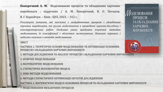 Розглянуті питання, які пов’язані з моделюванням процесів і обладнання
харчових виробництв, та роллю моделювання в проведенні науково-дослідних і
конструкторських робіт. Особлива увага приділена існуючим методам
моделювання, їх класифікації і областям застосування. Показані переваги і
недоліки кожного з методів моделювання.
Поперечний А. М. Моделювання процесів та обладнання харчових
виробництв : підручник / А. М. Поперечний, В. О. Потапов,
В. Г. Корнійчук. – Київ : ЦУЛ, 2023. – 312 с.
ЗМІСТ
ЧАСТИНА 1. ТЕОРЕТИЧНІ ОСНОВИ МОДЕЛЮВАННЯ ТА ОПТИМІЗАЦІЇ ОСНОВНИХ
ПРОЦЕСІВ І ОБЛАДНАННЯ ХАРЧОВИХ ВИРОБНИЦТВ
1. МЕТОДИ ДОСЛІДЖЕННЯ ТА АНАЛІЗУ ПРОЦЕСІВ І ОБЛАДНАННЯ ХАРЧОВИХ ВИРОБНИЦТВ
2. ФІЗИЧНЕ МОДЕЛЮВАННЯ
3. МАТЕМАТИЧНЕ МОДЕЛЮВАННЯ
4. СТАТИСТИЧНІ МАТЕМАТИЧНІ МОДЕЛІ
5. ІНШІ МЕТОДИ МОДЕЛЮВАННЯ
6. МЕТОДИ СТАТИСТИЧНОЇ ОПТИМІЗАЦІЇ ОБ’ЄКТІВ ДОСЛІДЖЕННЯ
ЧАСТИНА 2. МАТЕМАТИЧНІ МОДЕЛІ ОСНОВНИХ ПРОЦЕСІВ ТА ОБЛАДНАННЯ ХАРЧОВИХ ВИРОБНИЦТВ
7. МОДЕЛЮВАННЯ МЕХАНІЧНИХ ПРОЦЕСІВ
 