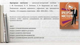 Висвітлено основи ораторського мистецтва, необхідні державним службовцям і
посадовим особам місцевого самоврядування для ефективного виконання
службових обов’язків.
Ораторське мистецтво : навчально-методичний посібник /
І. М. Плотницька, О. П. Левченко, З. Ф. Кудрявцева [та інші] ;
Національна академія державного управління при президентові
України. – 3-тє видання, стереотипне. – Київ : ЦУЛ, 2021. – 110 с.
ЗМІСТ
РОЗДІЛ 1. СУЧАСНЕ ПУБЛІЧНЕ МОВЛЕННЯ
РОЗДІЛ 2. ОРАТОР І ВИМОГИ ДО НЬОГО
РОЗДІЛ 3. КУЛЬТУРА СПЕРЕЧАННЯ
РОЗДІЛ 4. ДІАЛОГІЧНЕ КРАСНОМОВСТВО
РОЗДІЛ 5. ОСНОВИ ВЕДЕННЯ ДЕБАТІВ І ДІЛОВОЇ БЕСІДИ
 