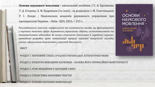 Розглядаються лексичні, морфологічні та синтаксичні засоби, що функціонують
у наукових текстах сфери державного управління; зібрано, систематизовано та
інтерпретовано відповідно до вимог сучасності вітчизняні й зарубіжні науково-
методичні розробки щодо оптимізації процесу наукової творчості молодих
учених, оформлення документів у науковій діяльності.
Основи наукового мовлення : навчальний посібник / С. А. Бронікова,
Т. Д. Єгорова, З. Ф. Кудрявцев [та інші] ; за редакцією І. М. Плотницької,
Р. І. Ленди ; Національна академія державного управління при
президентові України. – Київ : ЦУЛ, 2021. – 252 с.
ЗМІСТ
РОЗДІЛ 1. НАУКОВИЙ СТИЛЬ СУЧАСНОЇ УКРАЇНСЬКОЇ ЛІТЕРАТУРНОЇ МОВИ
РОЗДІЛ 2. КУЛЬТУРА МОВЛЕННЯ НАУКОВЦЯ – ОСНОВА ЙОГО ПРОФЕСІЙНОЇ МАЙСТЕРНОСТІ
РОЗДІЛ 3. УСНЕ МОВЛЕННЯ У НАУКОВІЙ СФЕРІ
РОЗДІЛ 4. СТИЛІСТИКА НАУКОВИХ ТЕКСТІВ
РОЗДІЛ 5. ОСНОВИ НАУКОВОЇ КОМУНІКАЦІЇ
 