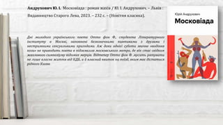 Дні молодого українського поета Отто фон Ф., студента Літературного
інституту в Москві, наповнені безконечними пиятиками з друзями і
нестримними сексуальними пригодами. Аж доки однієї суботи звичне «водіння
кози» не приводить поета в підземелля московського метро, де він стає свідком
жахливого симпозіуму відомих мерців. Відтепер Отто фон Ф. мусить рятувати
не лише власне життя від КДБ, а й власний квиток на поїзд, яким має дістатися
рідного Києва.
Андрухович Ю. І. Московіада : роман жахів / Ю. І. Андрухович. – Львів :
Видавництво Старого Лева, 2023. – 232 с. – (Новітня класика).
 