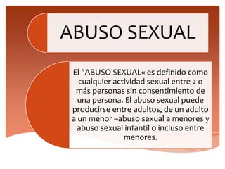 ABUSO SEXUAL
 El "ABUSO SEXUAL« es definido como
   cualquier actividad sexual entre 2 o
  más personas sin consentimiento de
   una persona. El abuso sexual puede
 producirse entre adultos, de un adulto
 a un menor –abuso sexual a menores y
   abuso sexual infantil o incluso entre
                menores.
 
