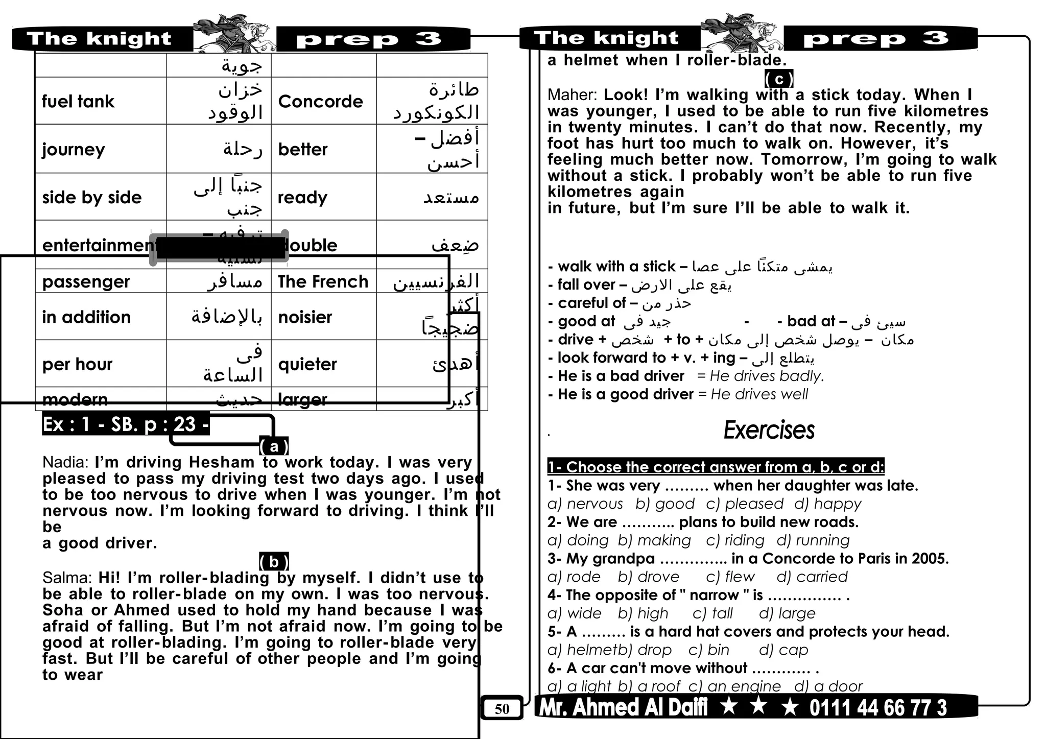 50
‫جوية‬
fuel tank
‫خزان‬
‫الوقود‬
Concorde
‫طائرة‬
‫الكونكورد‬
journey ‫رحلة‬ better
‫أفضل‬–
‫أحسن‬
side by side
‫جنبا‬‫إلى‬
‫جنب‬
ready ‫مستعد‬
entertainment
‫ترفيه‬–
‫تسلية‬
double ‫ضعف‬ِ
passenger ‫مسافر‬ The French ‫الفرنسيين‬
in addition ‫بالضافة‬ noisier
‫أكثر‬
‫ضجيجا‬
per hour
‫فى‬
‫الساعة‬
quieter ‫أهدئ‬
modern ‫حديث‬ larger ‫أكبر‬
Ex : 1 - SB. p : 23 -
( a )
Nadia: I’m driving Hesham to work today. I was very
pleased to pass my driving test two days ago. I used
to be too nervous to drive when I was younger. I’m not
nervous now. I’m looking forward to driving. I think I’ll
be
a good driver.
( b )
Salma: Hi! I’m roller-blading by myself. I didn’t use to
be able to roller-blade on my own. I was too nervous.
Soha or Ahmed used to hold my hand because I was
afraid of falling. But I’m not afraid now. I’m going to be
good at roller-blading. I’m going to roller-blade very
fast. But I’ll be careful of other people and I’m going
to wear
a helmet when I roller-blade.
( c )
Maher: Look! I’m walking with a stick today. When I
was younger, I used to be able to run five kilometres
in twenty minutes. I can’t do that now. Recently, my
foot has hurt too much to walk on. However, it’s
feeling much better now. Tomorrow, I’m going to walk
without a stick. I probably won’t be able to run five
kilometres again
in future, but I’m sure I’ll be able to walk it.
- walk with a stick – ‫يمشى‬‫متكئا‬‫على‬‫عصا‬
- fall over – ‫يقع‬‫على‬‫الرض‬
- careful of – ‫حذر‬‫من‬
- good at ‫جيد‬‫فى‬ - - bad at – ‫سيئ‬‫فى‬
- drive + ‫شخص‬ + to + ‫مكان‬–‫يوصل‬‫شخص‬‫إلى‬‫مكان‬
- look forward to + v. + ing – ‫يتطلع‬‫إلى‬
- He is a bad driver = He drives badly.
- He is a good driver = He drives well
.
1- Choose the correct answer from a, b, c or d:
1- She was very ……… when her daughter was late.
a) nervous b) good c) pleased d) happy
2- We are ……….. plans to build new roads.
a) doing b) making c) riding d) running
3- My grandpa ………….. in a Concorde to Paris in 2005.
a) rode b) drove c) flew d) carried
4- The opposite of " narrow " is …………… .
a) wide b) high c) tall d) large
5- A ……… is a hard hat covers and protects your head.
a) helmetb) drop c) bin d) cap
6- A car can't move without ………… .
a) a light b) a roof c) an engine d) a door
 