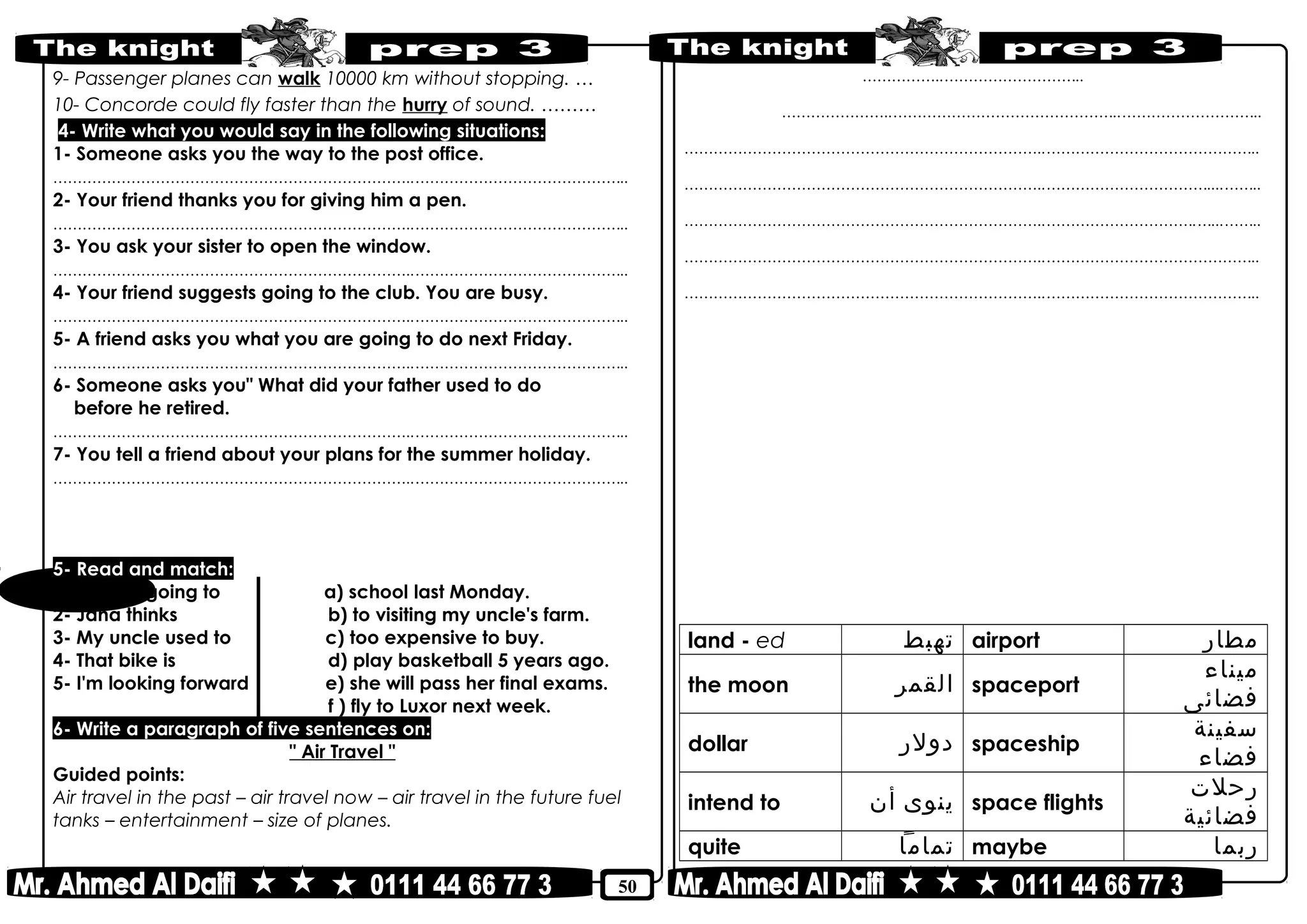 50
9- Passenger planes can walk 10000 km without stopping. …
10- Concorde could fly faster than the hurry of sound. ………
4- Write what you would say in the following situations:
1- Someone asks you the way to the post office.
………………………………………………………………..……………………………………..
2- Your friend thanks you for giving him a pen.
………………………………………………………………..……………………………………..
3- You ask your sister to open the window.
………………………………………………………………..……………………………………..
4- Your friend suggests going to the club. You are busy.
………………………………………………………………..……………………………………..
5- A friend asks you what you are going to do next Friday.
………………………………………………………………..……………………………………..
6- Someone asks you" What did your father used to do
before he retired.
………………………………………………………………..……………………………………..
7- You tell a friend about your plans for the summer holiday.
………………………………………………………………..……………………………………..
5- Read and match:
1- We are going to a) school last Monday.
2- Jana thinks b) to visiting my uncle's farm.
3- My uncle used to c) too expensive to buy.
4- That bike is d) play basketball 5 years ago.
5- I'm looking forward e) she will pass her final exams.
f ) fly to Luxor next week.
6- Write a paragraph of five sentences on:
" Air Travel "
Guided points:
Air travel in the past – air travel now – air travel in the future fuel
tanks – entertainment – size of planes.
……………..………………………..
…………………..………………………………………..………………………..
………………………………………………………………..……………………………………..
………………………………………………………………..……………………………....……..
………………………………………………………………..………………………….…...……..
………………………………………………………………..……………………………………..
………………………………………………………………..……………………………………..
land - ed ‫تهبط‬ airport ‫مطار‬
the moon ‫القمر‬ spaceport
‫ميناء‬
‫فضائى‬
dollar ‫دولر‬ spaceship
‫سفينة‬
‫فضاء‬
intend to ‫ينوى‬‫أن‬ space flights
‫رحلت‬
‫فضائية‬
quite ‫تماما‬ maybe ‫ربما‬
 