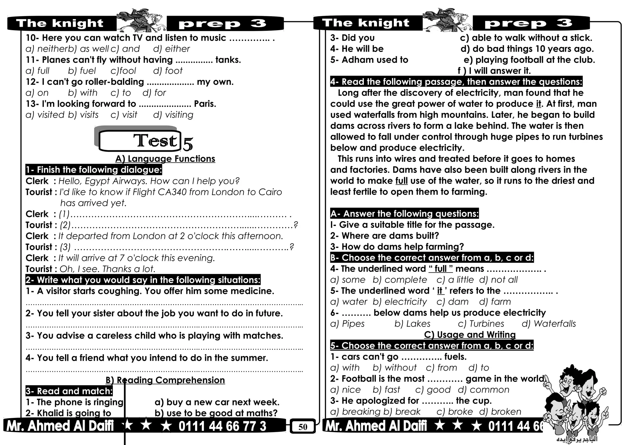 50
10- Here you can watch TV and listen to music ………….. .
a) neitherb) as well c) and d) either
11- Planes can't fly without having ............... tanks.
a) full b) fuel c)fool d) foot
12- I can't go roller-balding ................... my own.
a) on b) with c) to d) for
13- I'm looking forward to ..................... Paris.
a) visited b) visits c) visit d) visiting
A) Language Functions
1- Finish the following dialogue:
Clerk : Hello, Egypt Airways. How can I help you?
Tourist : I'd like to know if Flight CA340 from London to Cairo
has arrived yet.
Clerk : (1)……………………………………………………....……… .
Tourist : (2)…………………………………………………......…………?
Clerk : It departed from London at 2 o'clock this afternoon.
Tourist : (3) …………………………………………….…….....……….?
Clerk : It will arrive at 7 o'clock this evening.
Tourist : Oh, I see. Thanks a lot.
2- Write what you would say in the following situations:
1- A visitor starts coughing. You offer him some medicine.
………………………………………………………………..……………………………………..
2- You tell your sister about the job you want to do in future.
………………………………………………………………..……………………………………..
3- You advise a careless child who is playing with matches.
………………………………………………………………..……………………………………..
4- You tell a friend what you intend to do in the summer.
………………………………………………………………..……………………………………..
B) Reading Comprehension
3- Read and match:
1- The phone is ringing a) buy a new car next week.
2- Khalid is going to b) use to be good at maths?
3- Did you c) able to walk without a stick.
4- He will be d) do bad things 10 years ago.
5- Adham used to e) playing football at the club.
f ) I will answer it.
4- Read the following passage, then answer the questions:
Long after the discovery of electricity, man found that he
could use the great power of water to produce it. At first, man
used waterfalls from high mountains. Later, he began to build
dams across rivers to form a lake behind. The water is then
allowed to fall under control through huge pipes to run turbines
below and produce electricity.
This runs into wires and treated before it goes to homes
and factories. Dams have also been built along rivers in the
world to make full use of the water, so it runs to the driest and
least fertile to open them to farming.
A- Answer the following questions:
I- Give a suitable title for the passage.
2- Where are dams built?
3- How do dams help farming?
B- Choose the correct answer from a, b, c or d:
4- The underlined word “ full ” means ………………. .
a) some b) complete c) a little d) not all
5- The underlined word ‘ it ’ refers to the …………….. .
a) water b) electricity c) dam d) farm
6- ………. below dams help us produce electricity
a) Pipes b) Lakes c) Turbines d) Waterfalls
C) Usage and Writing
5- Choose the correct answer from a, b, c or d:
1- cars can't go ………….. fuels.
a) with b) without c) from d) to
2- Football is the most ………… game in the world.
a) nice b) fast c) good d) common
3- He apologized for ……….. the cup.
a) breaking b) break c) broke d) broken
 