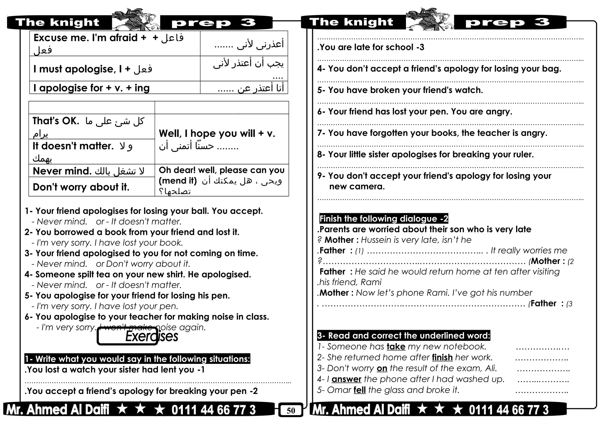 50
‫أعذرنى‬‫لنى‬.......
Excuse me. I'm afraid + ‫فاعل‬+
‫فعل‬
‫يجب‬‫أن‬‫أعتذر‬‫لنى‬
....
I must apologise, I + ‫فعل‬
‫أنا‬‫أعتذر‬‫عن‬......I apologise for + v. + ing
Refusing ‫رفض‬Accepting ‫قبول‬
Well, I hope you will + v.
‫حسنا‬‫أتمنى‬‫أن‬ ........
That's OK. ‫كل‬‫شئ‬‫على‬‫ما‬
‫يرام‬
It doesn't matter. ‫و‬‫ل‬
‫يهمك‬
Oh dear! well, please can you
(mend it) ‫ويحى‬،‫هل‬‫يمكنك‬‫أن‬
‫تصلحها؟‬
Never mind. ‫ل‬‫تشغل‬‫بالك‬
Don't worry about it.
1- Your friend apologises for losing your ball. You accept.
- Never mind. or - It doesn't matter.
2- You borrowed a book from your friend and lost it.
- I'm very sorry. I have lost your book.
3- Your friend apologised to you for not coming on time.
- Never mind. or Don't worry about it.
4- Someone spilt tea on your new shirt. He apologised.
- Never mind. or - It doesn't matter.
5- You apologise for your friend for losing his pen.
- I'm very sorry. I have lost your pen.
6- You apologise to your teacher for making noise in class.
- I'm very sorry. I won't make noise again.
1- Write what you would say in the following situations:
1-You lost a watch your sister had lent you.
………………………………………………………………..……………………………………..
2-You accept a friend’s apology for breaking your pen.
………………………………………………………………..……………………………………..
3-You are late for school.
………………………………………………………………..……………………………………..
4- You don’t accept a friend’s apology for losing your bag.
………………………………………………………………..……………………………………..
5- You have broken your friend's watch.
………………………………………………………………..……………………………………..
6- Your friend has lost your pen. You are angry.
………………………………………………………………..……………………………………..
7- You have forgotten your books, the teacher is angry.
………………………………………………………………..……………………………………..
8- Your little sister apologises for breaking your ruler.
………………………………………………………………..……………………………………..
9- You don't accept your friend's apology for losing your
new camera.
………………………………………………………………..……………………………………..
2-Finish the following dialogue
Parents are worried about their son who is very late.
Mother : Hussein is very late, isn’t he?
Father : (1) ………………………………….. . It really worries me.
Mother : (2(?……………………………..………………………………
Father : He said he would return home at ten after visiting
his friend, Rami.
Mother : Now let’s phone Rami. I’ve got his number.
Father : (3(. .……………………….……………………………………
3- Read and correct the underlined word:
1- Someone has take my new notebook. …………….…
2- She returned home after finish her work. ……………….
3- Don't worry on the result of the exam, Ali. ……………….
4- I answer the phone after I had washed up. ……...……….
5- Omar fell the glass and broke it. ……………….
 