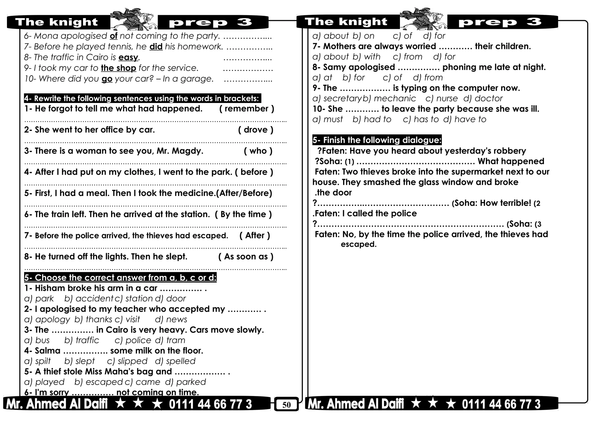 50
6- Mona apologised of not coming to the party. ……………...
7- Before he played tennis, he did his homework. ……………..
8- The traffic in Cairo is easy. ……………...
9- I took my car to the shop for the service. ………………
10- Where did you go your car? – In a garage. ……………...
4- Rewrite the following sentences using the words in brackets:
1- He forgot to tell me what had happened. ( remember )
………………………………………………………………..……………………………………..
2- She went to her office by car. ( drove )
………………………………………………………………..……………………………………..
3- There is a woman to see you, Mr. Magdy. ( who )
………………………………………………………………..……………………………………..
4- After I had put on my clothes, I went to the park. ( before )
………………………………………………………………..……………………………………..
5- First, I had a meal. Then I took the medicine.(After/Before)
………………………………………………………………..……………………………………..
6- The train left. Then he arrived at the station. ( By the time )
………………………………………………………………..……………………………………..
7- Before the police arrived, the thieves had escaped. ( After )
………………………………………………………………..……………………………………..
8- He turned off the lights. Then he slept. ( As soon as )
………………………………………………………………..……………………………………..
5- Choose the correct answer from a, b, c or d:
1- Hisham broke his arm in a car …………… .
a) park b) accidentc) station d) door
2- I apologised to my teacher who accepted my ………… .
a) apology b) thanks c) visit d) news
3- The …………… in Cairo is very heavy. Cars move slowly.
a) bus b) traffic c) police d) tram
4- Salma ……………. some milk on the floor.
a) spilt b) slept c) slipped d) spelled
5- A thief stole Miss Maha's bag and ……………… .
a) played b) escaped c) came d) parked
6- I'm sorry …………… not coming on time.
a) about b) on c) of d) for
7- Mothers are always worried ………… their children.
a) about b) with c) from d) for
8- Samy apologised …………… phoning me late at night.
a) at b) for c) of d) from
9- The ……………… is typing on the computer now.
a) secretaryb) mechanic c) nurse d) doctor
10- She ………… to leave the party because she was ill.
a) must b) had to c) has to d) have to
5- Finish the following dialogue:
Faten: Have you heard about yesterday's robbery?
Soha: (1) …………………………………… What happened?
Faten: Two thieves broke into the supermarket next to our
house. They smashed the glass window and broke
the door.
Soha: How terrible! (2(?……………..…………………………
Faten: I called the police.
Soha: (3(?…………………………………………………………
Faten: No, by the time the police arrived, the thieves had
escaped.
 