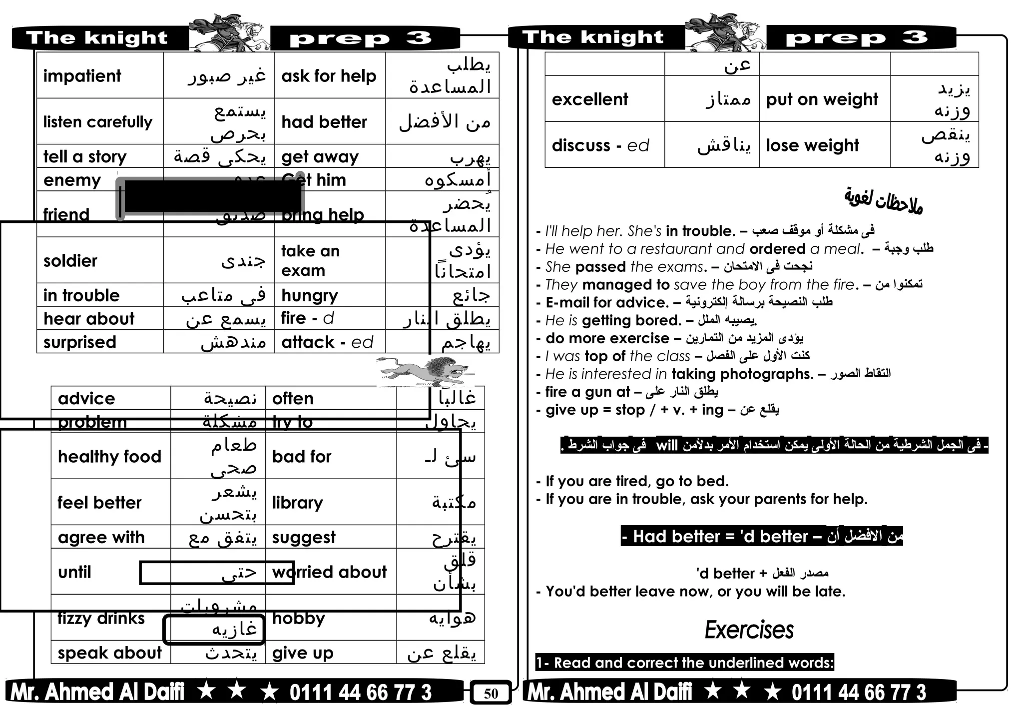 50
impatient ‫غير‬‫صبور‬ ask for help
‫يطلب‬
‫المساعدة‬
listen carefully
‫يستمع‬
‫بحرص‬
had better ‫من‬‫الفضل‬
tell a story ‫يحكى‬‫قصة‬ get away ‫يهرب‬
enemy ‫عدو‬ Get him ‫أمسكوه‬
friend ‫صديق‬ bring help
‫يحضر‬ُ
‫المساعدة‬
soldier ‫جندى‬
take an
exam
‫يؤدى‬
‫امتحانا‬
in trouble ‫فى‬‫متاعب‬ hungry ‫جائع‬
hear about ‫يسمع‬‫عن‬ fire - d ‫يطلق‬‫النار‬
surprised ‫مندهش‬ attack - ed ‫يهاجم‬
advice ‫نصيحة‬ often ‫غالبا‬
problem ‫مشكلة‬ try to ‫يحاول‬
healthy food
‫طعام‬
‫صحى‬
bad for ‫سئ‬‫لـ‬
feel better
‫يشعر‬
‫بتحسن‬
library ‫مكتبة‬
agree with ‫يتفق‬‫مع‬ suggest ‫يقترح‬
until ‫حتى‬ worried about
‫قلق‬
‫بشأن‬
fizzy drinks
‫مشروبات‬
‫غازيه‬
hobby ‫هوايه‬
speak about ‫يتحدث‬ give up ‫يقلع‬‫عن‬
‫عن‬
excellent ‫ممتاز‬ put on weight
‫يزيد‬
‫وزنه‬
discuss - ed ‫يناقش‬ lose weight
‫ينقص‬
‫وزنه‬
- I'll help her. She's in trouble. – ‫فى‬‫مشكلة‬‫أو‬‫موقف‬‫صعب‬
- He went to a restaurant and ordered a meal. – ‫طلب‬‫وجبة‬
- She passed the exams. – ‫نجحت‬‫فى‬‫المتحان‬
- They managed to save the boy from the fire. – ‫تمكنوا‬‫من‬
- E-mail for advice. – ‫طلب‬‫النصيحة‬‫برسالة‬‫إلكترونية‬
- He is getting bored. – ‫يصيبه‬‫الملل‬ .
- do more exercise – ‫يؤدى‬‫المزيد‬‫من‬‫التمارين‬
- I was top of the class – ‫كنت‬‫الول‬‫على‬‫الفصل‬
- He is interested in taking photographs. – ‫التقاط‬‫الصور‬
- fire a gun at – ‫يطلق‬‫النار‬‫على‬
- give up = stop / + v. + ing – ‫يقلع‬‫عن‬
‫فى‬ -‫الجمل‬‫الشرطية‬‫من‬‫الحالة‬‫الولى‬‫يمكن‬‫استخدام‬‫المر‬‫لمن‬ً‫نم‬ ‫بد‬will‫فى‬‫جواب‬‫الشرط‬.
- If you are tired, go to bed.
- If you are in trouble, ask your parents for help.
- Had better = 'd better – ‫من‬‫الفضل‬‫أن‬
'd better + ‫مصدر‬‫الفعل‬
- You'd better leave now, or you will be late.
1- Read and correct the underlined words:
 