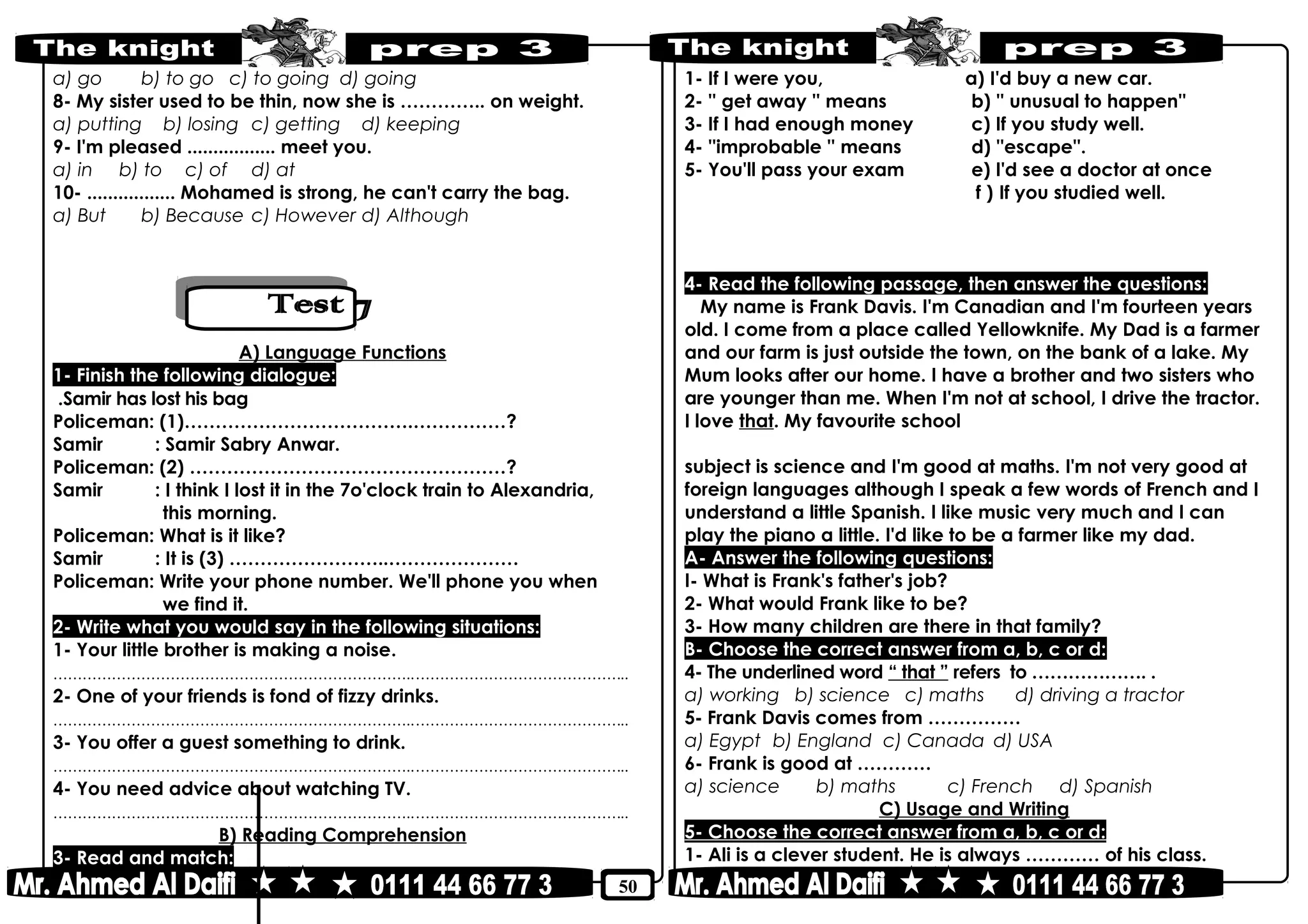 50
a) go b) to go c) to going d) going
8- My sister used to be thin, now she is ………….. on weight.
a) putting b) losing c) getting d) keeping
9- I'm pleased ................. meet you.
a) in b) to c) of d) at
10- ................. Mohamed is strong, he can't carry the bag.
a) But b) Because c) However d) Although
A) Language Functions
1- Finish the following dialogue:
Samir has lost his bag.
Policeman: (1)……………………………….……………?
Samir : Samir Sabry Anwar.
Policeman: (2) ……………………………………………?
Samir : I think I lost it in the 7o'clock train to Alexandria,
this morning.
Policeman: What is it like?
Samir : It is (3) ……………………..…………………
Policeman: Write your phone number. We'll phone you when
we find it.
2- Write what you would say in the following situations:
1- Your little brother is making a noise.
………………………………………………………………..……………………………………..
2- One of your friends is fond of fizzy drinks.
………………………………………………………………..……………………………………..
3- You offer a guest something to drink.
………………………………………………………………..……………………………………..
4- You need advice about watching TV.
………………………………………………………………..……………………………………..
B) Reading Comprehension
3- Read and match:
1- If I were you, a) I'd buy a new car.
2- '' get away '' means b) '' unusual to happen''
3- If I had enough money c) If you study well.
4- ''improbable '' means d) ''escape''.
5- You'll pass your exam e) I'd see a doctor at once
f ) If you studied well.
4- Read the following passage, then answer the questions:
My name is Frank Davis. I'm Canadian and I'm fourteen years
old. I come from a place called Yellowknife. My Dad is a farmer
and our farm is just outside the town, on the bank of a lake. My
Mum looks after our home. I have a brother and two sisters who
are younger than me. When I'm not at school, I drive the tractor.
I love that. My favourite school
subject is science and I'm good at maths. I'm not very good at
foreign languages although I speak a few words of French and I
understand a little Spanish. I like music very much and I can
play the piano a little. I'd like to be a farmer like my dad.
A- Answer the following questions:
I- What is Frank's father's job?
2- What would Frank like to be?
3- How many children are there in that family?
B- Choose the correct answer from a, b, c or d:
4- The underlined word “ that ” refers to ………………. .
a) working b) science c) maths d) driving a tractor
5- Frank Davis comes from ……………
a) Egypt b) England c) Canada d) USA
6- Frank is good at …………
a) science b) maths c) French d) Spanish
C) Usage and Writing
5- Choose the correct answer from a, b, c or d:
1- Ali is a clever student. He is always ………… of his class.
 