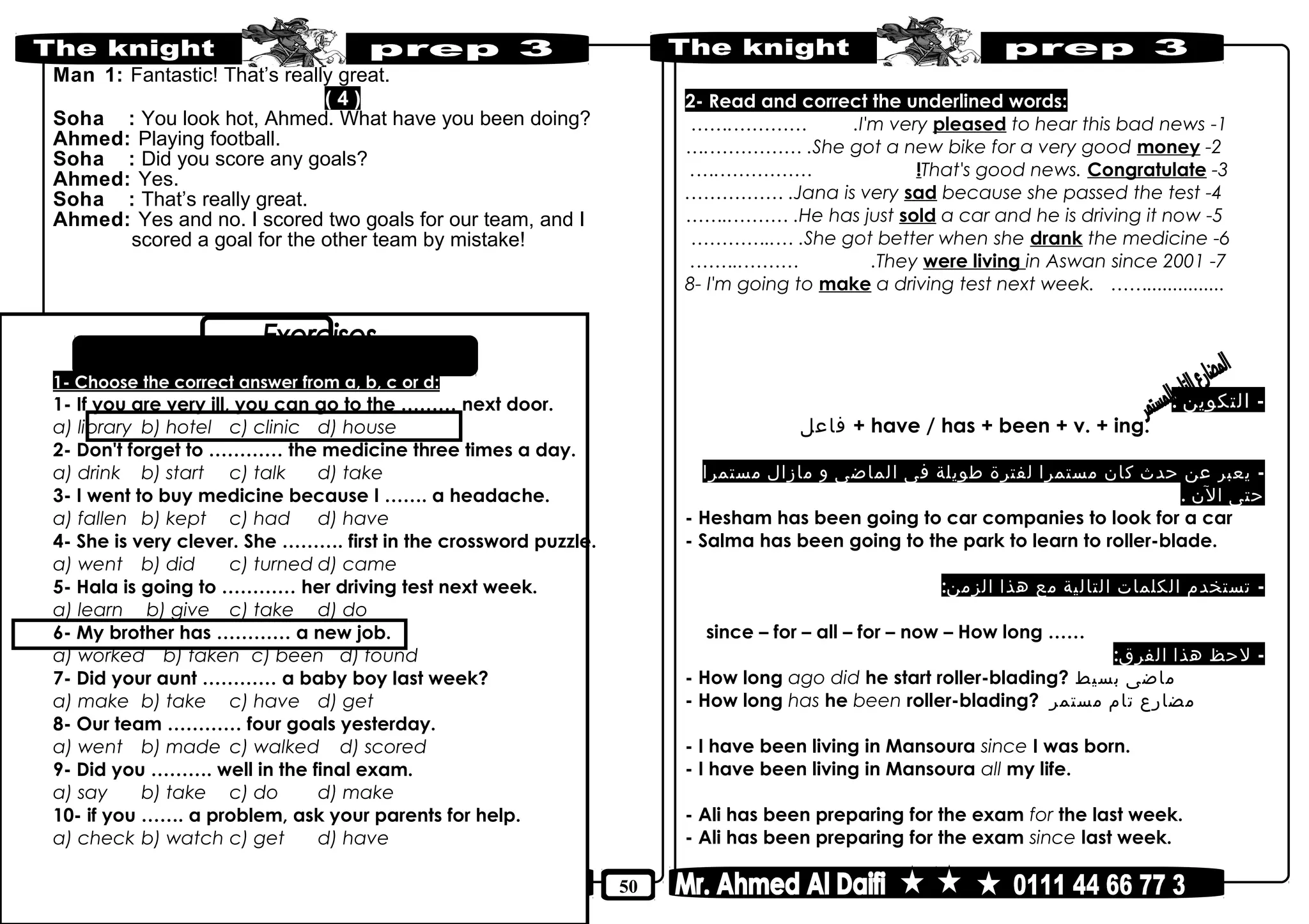 50
Man 1: Fantastic! That’s really great.
( 4 )
Soha : You look hot, Ahmed. What have you been doing?
Ahmed: Playing football.
Soha : Did you score any goals?
Ahmed: Yes.
Soha : That’s really great.
Ahmed: Yes and no. I scored two goals for our team, and I
scored a goal for the other team by mistake!
1- Choose the correct answer from a, b, c or d:
1- If you are very ill, you can go to the ……… next door.
a) library b) hotel c) clinic d) house
2- Don't forget to ………… the medicine three times a day.
a) drink b) start c) talk d) take
3- I went to buy medicine because I ……. a headache.
a) fallen b) kept c) had d) have
4- She is very clever. She ………. first in the crossword puzzle.
a) went b) did c) turned d) came
5- Hala is going to ………… her driving test next week.
a) learn b) give c) take d) do
6- My brother has ………… a new job.
a) worked b) taken c) been d) found
7- Did your aunt ………… a baby boy last week?
a) make b) take c) have d) get
8- Our team ………… four goals yesterday.
a) went b) made c) walked d) scored
9- Did you ………. well in the final exam.
a) say b) take c) do d) make
10- if you ……. a problem, ask your parents for help.
a) check b) watch c) get d) have
2- Read and correct the underlined words:
1-I'm very pleased to hear this bad news…….………… .
2-She got a new bike for a very good money….…………… .
3-That's good news. Congratulate!.….……………
4-Jana is very sad because she passed the test.…………… .
5-He has just sold a car and he is driving it now……..……… .
6-She got better when she drank the medicine…………..… .
7-They were living in Aswan since 2001.……..……… .
8- I'm going to make a driving test next week. ……...............
The Present Perfect Continuous Tense
-‫التكوين‬:
‫فاعل‬ + have / has + been + v. + ing.
-‫يعبر‬‫عن‬‫حدث‬‫كان‬‫مستمرا‬‫لفترة‬‫طويلة‬‫فى‬‫الماضى‬‫و‬‫مازال‬‫مستمرا‬
‫حتى‬‫الن‬.
- Hesham has been going to car companies to look for a car
- Salma has been going to the park to learn to roller-blade.
-‫تستخدم‬‫الكلمات‬‫التالية‬‫مع‬‫هذا‬:‫الزمن‬
since – for – all – for – now – How long ……
-‫لحظ‬‫هذا‬:‫الفرق‬
- How long ago did he start roller-blading? ‫ماضى‬‫بسيط‬
- How long has he been roller-blading? ‫مضارع‬‫تام‬‫مستمر‬
- I have been living in Mansoura since I was born.
- I have been living in Mansoura all my life.
- Ali has been preparing for the exam for the last week.
- Ali has been preparing for the exam since last week.
 