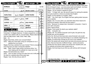 50
fertilizers
‫مخصبات‬-
‫أسمدة‬
fridge ‫ثلجة‬
roads ‫طرق‬ electric cooker
‫بوتاجاز‬
‫كهربى‬
metro lines ‫خطوط‬‫مترو‬ water heater
‫سخان‬
‫مياه‬
carry -
carried
‫يحمل‬–‫حمل‬ roof ‫سطح‬
control - led ‫يتحكم‬ pay money
‫يدفع‬
‫نقود‬
retire - d ‫يتقاعد‬ design ‫يصمم‬
increase - d ‫يتزايد‬ glorious ‫مجيد‬
Ex : 7 - SB. p : 20–
Magdy: Right, the time is five thirty. You’re listening to Children’s
Favourites. I’m Magdy Suleiman. In today’s programme, we’re going
to talk to two children with an unusual hobby. Please welcome Soha
Zaki and Sally Shukri. Hello, Soha. Hello, Sally.
Both : Hi.
Magdy: Now Soha, what’s your unusual hobby?
Soha : Sally and I have been using our computers to run a
website from our homes.
Magdy: Running a website from your homes? That is unusual. And
how long have you been running this website?
Sally : Well, I haven’t been doing it as long as Soha. I’ve
been helping with the website for a year and a half.
Magdy: And what about you, Soha?
Soha : And I’ve been running it for about two and a half years. I had
the idea for a website about three years ago.
Magdy: I see. And why did you start it?
Soha : Well, for three reasons. When we got the internet, there were
lots of things for boys – you know about sport and football – but there
weren’t many websites with interesting things for girls.
Magdy : So you started a website for girls?
Soha : To begin with, yes. My second reason for starting the website
is to give students a chance to practise their English.
Magdy: So the website is in English, Sally?
Sally : Yes, that’s right. Our English has been getting better because
of our website.
Magdy: Yes, I’m sure. Soha, you said there were three reasons for
starting the website. What was the third reason?
Soha : Because I’ve always been interested in computers. I hope to
work with computers
when I leave school.
Magdy: That’s great! So what’s your website called?
Sally : Computer Lab.
Magdy: OK. You started Computer Lab for girls. Are girls the only
people who use the website?
Soha: No. We found that boys were using Computer Lab as well.
Sally: Yes. Boys have found the things on our website interesting, too.
Magdy: So what kinds of things do you put on your website?
Soha: We started with stories which we wrote and pictures which we
drew. Now we have lots of different things – stories and poems,
articles from the internet, letters and stories from students who use
our website and photos which people send us.
Magdy: And how long do you think you will continue with Computer
Lab?
- The time is five thirty = It's five thirty. – ‫الساعة‬‫الخامسة‬‫و‬‫النصف‬
 