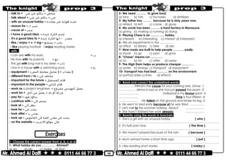 50
- talk to + ‫شخص‬–‫يتكلم‬‫عن‬‫شئ‬
- talk about + ‫شئ‬–‫يتكلم‬‫عن‬‫شئ‬
- with an unusual hobby – ‫عنده‬‫هواية‬‫غير‬‫معتادة‬
- reason for – ‫سبب‬‫لـ‬
- cause of – ‫سبب‬
- I have a good idea. – ‫عندى‬‫فكرة‬‫جيدة‬
- It's a good idea to + ‫مصدر‬-‫انها‬‫فكرة‬‫جيدة‬
- like / enjoy + v. + ing – ‫يحب‬–‫يستمتع‬
I like playing football. I enjoy reading stories.
- with -
I can see with my eyes. – ‫بــ‬
He lives with his parents. – ‫مع‬
The girl with long hair is my sister. – ‫ذات‬
I live in a house with a swimming pool. – ‫به‬
- equipment – ‫معدات‬–)‫تعامل‬‫معاملة‬‫المفرد‬ )
- different from / to – ‫مختلف‬‫عن‬
- important for the future – ‫هام‬‫للمستقبل‬
- important to the people – ‫هام‬‫للناس‬
- work as a project engineer. – ‫يعمل‬‫كمهندس‬‫مشروع‬
- work for + ‫شركة‬‫أو‬‫بلد‬–‫يعمل‬‫من‬‫أجل‬
- pay for – ‫يدفع‬‫نقود‬
- continue with – ‫يستمر‬‫فى‬
- look at – ‫ينظر‬‫إلى‬
- look for – ‫يبحث‬‫عن‬
- look after – ‫يعتنى‬‫بـ‬
- look up – ‫يبحث‬‫عن‬‫معنى‬‫كلمة‬‫فى‬‫القاموس‬
- on the website – ‫على‬‫موقع‬‫النترنت‬
1- Choose the correct answer from a, b, c or d:
1- What hobby do you ………… , Ahmed?
a) go b) do c) make d) find
2- We need ………. to grow food.
a) fans b) fats c) factories d) fertilizers
3- My father has ……… because he is sixty years now.
a) retired b) left c) came d) gone
4- My uncle has been ……… a food factory in Mansoura.
a) giving b) making c) running d) doing
5- Playing Chess is an ………….. hobby.
a) interests b) interesting c) interest d) interested
6- We do experiments in the …………. .
a) office b) library c) lake d) lab
7- New roads are built to help people ……….. easily.
a) travel b) go c) plan d) grow
8- "Chase" means run …………
a) on b) for c) after d) away
9- The High Dam helps us produce cheaper ………. .
a) water b) energy c) transport d) equipment
10- Transport has had bad ……….. on the environment.
a) parts b) sides c) lines d) effects
2- Read and correct the underlined words:
1-What's the cause for your coming late, Omar….…………?
2-Mona is sad as she has just passed the exam.………….… .
3-Volleyball is my favour sport.….…………… .
4-Time is four fifteen.………….…… .
5-He failed on the ground and broke his leg……..……...… .
6- He went to bed early because of he was tired. ……………
7- Let's talk to the summer holiday, Abdu? ……………….
8- She hasn't finished her work already. ……………….
3- Rewrite using the words in brackets:
1- She's a girl with an unusual hobby. ( who )
………………………………………………………………..……………………………………..
2- It's half past nine. ( The time )
………………………………………………………………..……………………………………..
3- We haven't played because of the rain. ( because )
………………………………………………………………..……………………………………..
4- Mum arrived home a short time ago. ( just )
………………………………………………………………..……………………………………..
5- I like reading short stories. ( hobby )
 