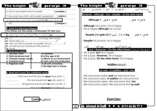 50
………………………………………………………………..……………………………………..
6- Some new projects are not simple. ( complex )
………………………………………………………………..……………………………………..
7- My uncle has a farm with modern equipment. ( which )
………………………………………………………………..……………………………………..
8- Energy from oil is more expensive than energy from the
sun. ( cheaper )
………………………………………………………………..……………………………………..
4- Finish the following dialogue:
Two fathers are discussing a small project for their sons.
A : Our sons mustn't wait longer to have jobs.
B : Right. We can help them start a small project, can't we?
A : ( 1 ) ……………………………… . I'm ready with money.
B : Great idea. ( 2 ) ………………………………………..?
A : We can start as quickly as possible. But ( 3 ) ………………?
B : A small factory to produce milk products.
A: Good.
5- Read and match:
1- Teachers retire a) cameras.
2- Petrol produces bad b) at the age of 60.
3- Cheaper energy means c) effects on our environment.
4- Transport serves d) more work and production.
5- Engineers built e) all sorts of business.
f ) The High Dam in Aswan.
6- Read and correct the underlined words:
1-They have built this factory since three years.…………… .
2-The new equipment are very useful.….……….… .
3-All Egyptians should work as their country……………… .
4-He is poor because he is happy..……….…… .
Contrast ‫التناقض‬
‫من‬‫ناحية‬‫أخرى‬-‫بالرغم‬‫من‬–‫لكن‬–‫بالرغم‬‫من‬-‫مع‬
‫ذلك‬
However – Although – but – despite – on the other hand-
Although + ‫فاعل‬+‫فعل‬,‫فاعل‬+‫فعل‬
- Although he is poor, he is happy.
- He is happy although he is poor.
Despite ( In spite of ) + ‫اسم‬ / v. + ing , ‫فاعل‬+‫فعل‬
- Despite his poverty, he is happy.
‫من‬‫ناحية‬‫أخرى‬‫مع‬‫ذلك‬‫لكن‬
-‫لحظ‬‫هنا‬‫استخدام‬but / However / On the other hand.
- He is poor but he is happy.
- He is poor. However, he is happy.
- He is poor. On the other hand, he is happy.
Addition ‫الضافة‬
-as well – in addition – and – too-
- We had some cakes and we had some fruit.
- We had some cakes. In addition we had some fruit.
- We had some cakes. We had some fruit, too.
- We had some cakes. We had some fruit as well.
 