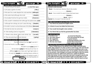 50
1- Rewrite using the words in brackets:
1- I've just finished the report. ( a short time ago )
………………………………………………………………..……………………………………..
2- Let's play a game of chess. ( Why )
………………………………………………………………..……………………………………..
3- We went for a walk despite the cold weather. ( although )
………………………………………………………………..……………………………………..
4- She works hard although she is old. ( despite )
………………………………………………………………..……………………………………..
5- He studied hard but he got low marks. ( However )
………………………………………………………………..……………………………………..
6- She couldn't understand him although he spoke slowly. (but)
………………………………………………………………..……………………………………..
7- Although he is strong, he can’t carry the bag. ( Despite )
………………………………………………………………..……………………………………..
8- He didn't come to school because of his illness. (because)
………………………………………………………………..……………………………………..
9- He told me why he came late. ( reason )
………………………………………………………………..……………………………………..
10- I like reading science magazines. ( interested )
………………………………………………………………..……………………………………..
11- Tamer is very clever. Hala is very clever, too. ( as well )
………………………………………………………………..……………………………………..
12- They are planning to travel abroad. ( going )
………………………………………………………………..……………………………………..
3- Read and correct the underlined words:
1-The boy climbed the tree but it was tall.…………… .. .
2- Since last month, my uncle was ill. ….………..….
3-He didn't score some goals……………… .
4-He has been waited for the bus for an hour………….….. .
5-Without work hard, Hany won't get high marks...…………
6-It's very hot despite he is wearing heavy clothes.……….…
7-However it is raining, I'm going to work……………… .
8-He went swim despite the cold weather………….…… .
1- Finish the following dialogue:
Gamal's uncle has died.
Munir : You look sad, Gamal. What's the matter?
Gamal: (1(. .……………………………………
Munir : Your uncle? I'm sorry to hear that bad news.
Gamal: (2(. .……………………………………
Munir : Well, (3(?………………………………
Gamal: No, he wasn't. He was only 52.
2- Write what you would say in the following situations:
1- Your friend has passed the English exam.
………………………………………………………………..……………………………………..
2- A friend of yours has failed the final exam.
………………………………………………………………..……………………………………..
3- Your cousin has bought a new camera.
………………………………………………………………..……………………………………..
4- Your friend told you that his grandmother has died.
………………………………………………………………..……………………………………..
3- Read and match:
1- To drive a car a) school last Monday.
2- The metro doesn't b) as she passed the art test.
3- We suggested c) good reasons.
4- They do that for d) playing football at the club.
5- She was very happy e) harm the environment.
f ) first, switch on the engine.
4- Read the following passage, then answer the questions:
Once, I invited some of my friends to have a light meal and some
drinks. They agreed to my idea as all of us were hungry. We went into the
first cafeteria on the way. Each of us had some sandwiches and a cool
drink. Then the time of payment came. To my surprise, I found no money
in my pockets. I had changed my trousers and forgot to take the money.
My face turned red. I didn't know what to do. I asked my friends if
they had money, but the money they had wasn't enough to pay the bill.
The waiter became angry and wanted to take us to the police. To our
good luck, my cousin came in to have coffee. I told him about our bad
 