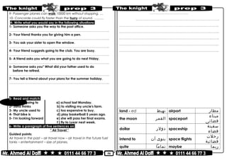 50
9- Passenger planes can walk 10000 km without stopping. …
10- Concorde could fly faster than the hurry of sound. ………
4- Write what you would say in the following situations:
1- Someone asks you the way to the post office.
………………………………………………………………..……………………………………..
2- Your friend thanks you for giving him a pen.
………………………………………………………………..……………………………………..
3- You ask your sister to open the window.
………………………………………………………………..……………………………………..
4- Your friend suggests going to the club. You are busy.
………………………………………………………………..……………………………………..
5- A friend asks you what you are going to do next Friday.
………………………………………………………………..……………………………………..
6- Someone asks you" What did your father used to do
before he retired.
………………………………………………………………..……………………………………..
7- You tell a friend about your plans for the summer holiday.
………………………………………………………………..……………………………………..
5- Read and match:
1- We are going to a) school last Monday.
2- Jana thinks b) to visiting my uncle's farm.
3- My uncle used to c) too expensive to buy.
4- That bike is d) play basketball 5 years ago.
5- I'm looking forward e) she will pass her final exams.
f ) fly to Luxor next week.
6- Write a paragraph of five sentences on:
" Air Travel "
Guided points:
Air travel in the past – air travel now – air travel in the future fuel
tanks – entertainment – size of planes.
……………..………………………..
…………………..………………………………………..………………………..
………………………………………………………………..……………………………………..
………………………………………………………………..……………………………....……..
………………………………………………………………..………………………….…...……..
………………………………………………………………..……………………………………..
………………………………………………………………..……………………………………..
land - ed ‫تهبط‬ airport ‫مطار‬
the moon ‫القمر‬ spaceport
‫ميناء‬
‫فضائى‬
dollar ‫دولر‬ spaceship
‫سفينة‬
‫فضاء‬
intend to ‫ينوى‬‫أن‬ space flights
‫رحلت‬
‫فضائية‬
quite ‫تماما‬ maybe ‫ربما‬
 