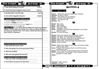 50
6- Rewrite the following sentences using the words in brackets:
1- How about going to the club? ( Let's )
………………………………………………………………..……………………………………..
2- Shahd has lived in Egypt for three years. ( since )
………………………………………………………………..……………………………………..
3- My friend left a moment ago. ( just )
………………………………………………………………..……………………………………..
4- Let's visit the Egyptian Museum. ( Shall )
………………………………………………………………..……………………………………..
7- Read and correct the underlined word:
1- Ali works about an electric company. ……………….
2- It's time to writing an e-mail. ……………….
3- All the news about the accident were bad. ……………….
4- Everyone in my family are well. . ………………
8- Write a letter to your friend Othman telling him about your midyear
holiday. Tell him where you will go, how, who you will go with, and
how long you will stay there. Your name is Mohamed and you live in 5
Suez Canal St., Mansoura.
………………………………………………………………..……………………………………..
………………………………………………………………..……………………………………..
………………………………………………………………..……………………………………..
………………………………………………………………..……………………………………..
………………………………………………………………..……………………………………..
9-A) Answer the following questions:
1- Who broke the secret code?
………………………………………………………………..……………………………………..
2- Who was going to burn the parchment? Why?
………………………………………………………………..……………………………………..
3- What was Sneffels?
………………………………………………………………..……………………………………..
4- Why was Axel against the journey?
………………………………………………………………..……………………………………..
B) Complete the following sentences:
1- Only one crater of Sneffels leads to ………………… .
………………………………………………………………..……………………………………..
2- The Professor jumped to his feet when ………..….... .
………………………………………………………………..……………………………………..
Ex : 1 - SB. p : 16 -
(1 )
Samy : What time does the match start, Ahmed?
Ahmed: At seven o’clock.
Samy : And where are we meeting?
Ahmed: In front of the sports club.
Samy : OK. Bye for now.
Ahmed: Yes …
( 2 )
Nadia: Bye, Sara.
Sara : Bye, Nadia.
Soha : Bye, Aunt Sara.
Sara : Goodbye, Soha.
Soha : Well Mum, it’s about two kilometres to our house.
Shall we walk?
Nadia: It’s very hot today. …
( 3 )
Nawal: Have you finished your homework, Samy?
Samy: Yes, Mum. And I’ve tidied my bedroom.
Nawal: Oh, thank you. What about the washing up?
Samy: Sally’s done the washing up already.
Nawal: Good. Now, what time does the football start?
Samy: In five minutes. …
( 4 )
Nadia: Right, that’s water for you, Sally, and some orange
juice for you, Soha.
Soha: Thanks. We’re hungry, Mum. Is it OK if we have
something to eat?
Nadia: Yes, of course. I’ll get something from the kitchen.
Soha: It’s OK, Mum. You’re tired. I’ll go. Would you like a
sandwich or cake, Sally?
Sally: …
( 5 )
Hesham: Hello, Ahmed
Ahmed : Hi, Dad.
 