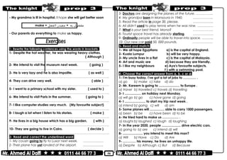 50
- My grandma is ill in hospital. I hope she will get better soon
make + ‫مفعول‬‫به‬+‫مصدر‬‫الفعل‬
- Our parents do everything to make us happy.
1- Rewrite the following sentences using the words in brackets:
1- Despite the hot weather, he was wearing heavy clothes.
( Although )
………………………………………………………………..……………………………………..
2- We intend to visit the museum next week. ( going )
………………………………………………………………..……………………………………..
3- He is very lazy and he is also impolite. ( as well )
………………………………………………………………..……………………………………..
4- They can drive very well. ( able )
………………………………………………………………..……………………………………..
5- I went to a primary school with my sister. ( used to )
………………………………………………………………..……………………………………..
6- We intend to visit Paris in the summer. ( going to )
………………………………………………………………..……………………………………..
7- I like computer studies very much. (My favourite subject)
………………………………………………………………..……………………………………..
8- I laugh a lot when I listen to his stories. ( make )
………………………………………………………………..……………………………………..
9- He lives in a big house which has a big garden. ( with )
………………………………………………………………..……………………………………..
10- They are going to live in Cairo. ( decide )
………………………………………………………………..……………………………………..
2- Read and correct the underlined word:
1- My cousin going to fly to Luxor next week. …………….…
2- Their plane has yet landed at the airport. ……………….
3- Doctors are designing the planes of the future. …………….
4- My grandpa born in Mansoura in 1940. ……………….
5- Read the article in page 30, please. ……………….
6- Ali didn't used to play tennis when he was nine. ……………
7- What is your best friend, Mona? ……………….
8- Tourist space travel has already starting. ……………….
9- Ordinarily people will be able to travel into space. ………..
10- Our new car paid 50, 000 pounds. ……………….
3- Read and match:
1- We all hope Egyptians a) is the capital of England.
2- Kuala Lumpur b) will be very happy.
3- My uncle lives in a flat c) is the capital of Malaysia.
4- Art and music are d) because they are friendly.
5- I like my neighbours e) Aya's favourite subjects.
f ) with a swimming pool.
4- Choose the correct answer from a, b, c or d:
1- I'm busy today. I've got a lot of jobs to ………… .
a) go b) make c) take d) do
2- Mr. Kareem is going to ....................... to Europe .
a) travel b) travelled c) travels d) travelling
3- I .................. on holiday next Monday.
a) will go b) go c) have gone d) going
4- I ....................... to start my trip next week .
a) intend b) going c) will d) am
5- Some planes will ................ able to carry 1000 passengers.
a) been b) be c) have been d) to be
6- He tried hard to make us …………… .
a) laughs b) laughed c) laugh d) laughing
7- In the year 2020, people ..................... drive electric cars.
a) going to b) are c) intend d) will
8- ...................... you intend to meet this man?
a) Will b) Have c) Do d) Are
9- ………… his money, he lives an unhappy life.
a) Despite b) Although c) But d) Because
 
