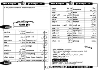 50
………………………………………………………………..……………………………………..
2- The professor and Axel liked Hans because ………
………………………………………………………………..……………………………………..
service
‫خدمة‬–
‫صيانة‬
need - ed ‫يحتاج‬
street ‫شارع‬ park - ed
‫يركن‬
‫السيارة‬
secretary ‫سكرتير‬ happen - ed ‫يحدث‬
title ‫عنوان‬ by the time ‫قبل‬
office ‫مكتب‬ garage
‫جراج‬–
‫ورشة‬
car keys
‫مفاتيح‬
‫السيارة‬
someone ‫شخص‬‫ما‬
notes ‫مذكرات‬ everything ‫كل‬‫شئ‬
night before
‫الليلة‬
‫السابقة‬
forget -forgot -forgotten ‫ينسى‬
had to ‫اضطر‬‫إلى‬ steal – stole – stolen ‫يسرق‬
traffic
police
‫شرطة‬
‫المرور‬
the police
‫رجال‬
‫الشرطة‬
near ‫قريب‬ thief ‫لص‬
angry with ‫غاضب‬‫من‬ thieves ‫لصوص‬
officer ‫ضابط‬ train ‫قطار‬
juice ‫عصير‬ plates ‫أطباق‬
carpet ‫سجادة‬ kitchen ‫مطبخ‬
expensive ‫غالى‬‫الثمن‬ wash up
‫يغسل‬
‫الوانى‬
lose - lost ‫يفقـد‬ escape - d ‫يهرب‬
spill - spilt ‫يسكب‬ apologise-d ‫يعتذر‬
spill - ed ‫يسكب‬ ring - rang ‫يرن‬
clean - ed ‫ينظف‬ bring-brought ‫يحضر‬
mend - ed ‫يصلح‬ drop-dropped ‫يسقط‬ُ
return - ed
‫يعود‬-
‫يرجع‬
pick up ‫يلتقط‬
- need a service – ‫يحتاج‬‫خدمة‬
- There's a man to see you – ‫هناك‬‫شخص‬‫يريد‬‫مقابلتك‬
- write notes – ‫يكتب‬‫مذكرات‬
- give + ‫شئ‬ + to + ‫شخص‬–‫يعطى‬‫شئ‬‫لشخص‬
- park a car – ‫يركن‬‫سيارة‬
- agree to – ‫يوافق‬‫أن‬
Ex : 3 - SB. p : 29 –
Hesham: Hello. Yes, is that the traffic police?
Officer : Yes, sir, how can I help?
 