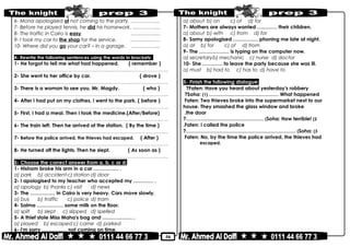 50
6- Mona apologised of not coming to the party. ……………...
7- Before he played tennis, he did his homework. ……………..
8- The traffic in Cairo is easy. ……………...
9- I took my car to the shop for the service. ………………
10- Where did you go your car? – In a garage. ……………...
4- Rewrite the following sentences using the words in brackets:
1- He forgot to tell me what had happened. ( remember )
………………………………………………………………..……………………………………..
2- She went to her office by car. ( drove )
………………………………………………………………..……………………………………..
3- There is a woman to see you, Mr. Magdy. ( who )
………………………………………………………………..……………………………………..
4- After I had put on my clothes, I went to the park. ( before )
………………………………………………………………..……………………………………..
5- First, I had a meal. Then I took the medicine.(After/Before)
………………………………………………………………..……………………………………..
6- The train left. Then he arrived at the station. ( By the time )
………………………………………………………………..……………………………………..
7- Before the police arrived, the thieves had escaped. ( After )
………………………………………………………………..……………………………………..
8- He turned off the lights. Then he slept. ( As soon as )
………………………………………………………………..……………………………………..
5- Choose the correct answer from a, b, c or d:
1- Hisham broke his arm in a car …………… .
a) park b) accidentc) station d) door
2- I apologised to my teacher who accepted my ………… .
a) apology b) thanks c) visit d) news
3- The …………… in Cairo is very heavy. Cars move slowly.
a) bus b) traffic c) police d) tram
4- Salma ……………. some milk on the floor.
a) spilt b) slept c) slipped d) spelled
5- A thief stole Miss Maha's bag and ……………… .
a) played b) escaped c) came d) parked
6- I'm sorry …………… not coming on time.
a) about b) on c) of d) for
7- Mothers are always worried ………… their children.
a) about b) with c) from d) for
8- Samy apologised …………… phoning me late at night.
a) at b) for c) of d) from
9- The ……………… is typing on the computer now.
a) secretaryb) mechanic c) nurse d) doctor
10- She ………… to leave the party because she was ill.
a) must b) had to c) has to d) have to
5- Finish the following dialogue:
Faten: Have you heard about yesterday's robbery?
Soha: (1) …………………………………… What happened?
Faten: Two thieves broke into the supermarket next to our
house. They smashed the glass window and broke
the door.
Soha: How terrible! (2(?……………..…………………………
Faten: I called the police.
Soha: (3(?…………………………………………………………
Faten: No, by the time the police arrived, the thieves had
escaped.
 
