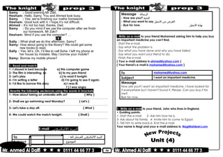 50
Samy : Good evening Mr Zaki.
Hesham: Hello, Samy. You and Ahmed look busy.
Samy : Yes, we’re finishing our maths homework.
Hesham: Good luck with it. I hope it’s not difficult.
Ahmed : It’s not too bad, thanks, Dad.
Samy : Do you mind if we use the computer after we finish
our homework, Mr Zaki?
Hesham: Mind if you use the computer? …
( 6 )
Sally : What shall we do this afternoon, Samy?
Samy: How about going to the library? We could get some
new books to read.
Sally : Yes, let’s. Oh, I’d like to call Soha. I left my phone at
her house by mistake. May I borrow your mobile?
Samy: Borrow my mobile phone?
1- Read and match:
1- I stayed in bed because a) this computer game
2- The film is interesting, so b) to my pen-friend
3- Let's play c) to read it tonight.
4- I'm writing a letter d) I'm going to see it again.
5- I'd like to borrow this story e) I was ill.
f ) I was angry.
-Rewrite the following sentences using the words in brackets
1- How about taking an umbrella with us? ( Why )
………………………………………………………………..……………………………………..
2- Shall we go swimming next Monday? ( Let's )
………………………………………………………………..……………………………………..
3- Let's take a day off. ( What )
………………………………………………………………..……………………………………..
4- We could watch the match tonight. ( Shall )
………………………………………………………………..……………………………………..
E-mail ‫البريد‬‫الليكترونى‬
To ……………… - ‫البريد‬‫الليكترونى‬‫للمرسل‬‫إليه‬
Subject ……………… - ‫الموضوع‬
Message - ‫الرسالة‬
- How are you? ‫التحية‬
- What you want to say ‫الغرض‬‫من‬‫اليميل‬
- Bye for now. ‫نهاية‬‫اليميل‬
- Write an e-mail to your friend Mohamed asking him to help you buy
an important medicine you can't find.
- Start the e-mail.
- Say what the problem is.
- Say what you have done and why you have failed.
- Say what you want your friend to do.
- Finish the e-mail.
( Your e-mail address is ahmed@yahoo.com )
( Your friend's e-mail is mohamed@yahoo.com )
To mohamed@yahoo.com
Subject I want an important medicine.
Message
How are you? I want an important medicine. I have looked for
it everywhere but I haven't found it. Please, Can you buy it for
me?
Bye for now.
1- Write an e-mail to your friend, John who lives in England.
• Guiding points:
1- Start the e-mail. 2- Ask him how he is.
3- Ask about his family. 4- Invite him to come to Egypt.
5- Tell him to write back.6- End the e-mail.
Your name is Nagi and your e-mail address is; Nagi@ahlawi.com
 