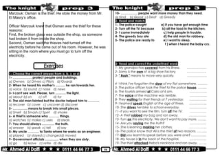 50
Marzouk: Osman is the thief. He stole the money from Mr.
El Masry’s office.
Officer Marzouk knew that Osman was the thief for these
reasons:
First, the broken glass was outside the shop, so someone
had broken it from inside the shop.
Second, Osman said the thieves had turned off the
electricity before he came out of his room. However, he was
sitting in the room where you must go to turn off the
electricity.
1- Choose the correct answer from a, b, c or d:
1- ……………… protect people and buildings.
a) Owners b) Drivers c) Pilots d) Guards
2- When he heard his mother's ……… he ran towards her.
a) voice b) sound c) noise d) news
3- I can't see well. Please, turn ………. the light.
a) about b) on c) off d) for
4- The old man fainted but the doctor helped him to ………..
a) recover b) cover c) uncover d) discover
5- ………….. means to break into small pieces.
a) Smell b) Smash c) Spell d) smoke
6- A thief is someone who ………. things.
a) watches b) makes c) uses d) steals
7- You should always ………… the truth.
a) answer b) speak c) tell d) say
8- My uncle ……….. to Tanta where he works as an engineer.
a) played b) stayedc) changedd) moved
9- Government officials …………. when they are sixty.
a) go b) leave c) retire d) die
10- ……………. people want more money than they need.
a) Kind b) Good c) Deaf d) Greedy
2- Read and match:
1- The police caught a) if you have got enough time
2- Turn off the TV because b) all the food in the kitchen.
3- I came immediately c) help people in trouble.
4- The greedy boy ate d) the old man for robbery.
5- The police are ready to e) I want to sleep.
f ) when I heard the baby cry.
3- Read and correct the underlined word:
1- My grandpa has covered from his illness. …………….…
2- Samy is the own of a big shoe factory. ……………….
3- " Rash " means to move very quickly. ……………….
4- I think I've forgotten the door of my flat somewhere. ………
5- The police officer took the thief to the police house. ……...
6- The tourists arrived at Cairo at 6 am. ……………..
7- The voice of the machine was terrible. ……………..
8- They waiting for their friends at 7 yesterday. ……………..
9- I learned speak English at the age of three. ……………..
10- She drives her bike to school everyday. ……………..
11- If you want to see the film, turn off the TV. …………….
12- A thief robbed my bag and ran away. ……………..
13- Turn on this electricity. We don't want to pay more. ……..
14- Are you saying me the truth? …………….
15- She is learning making her clothes. ……………..
16- The police know that Ali is the thief of two reasons. ……....
17- Did you learnt to speak before you were one? …………...
18- My house is in the back of the hospital. …………….
19- The thief attacked Heba's necklace and ran away. ……..
 