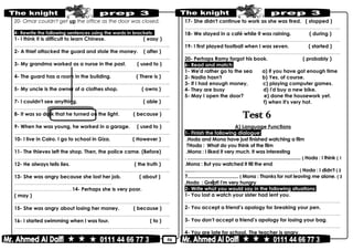 50
20- Omar couldn't get up the office as the door was closed.
4- Rewrite the following sentences using the words in brackets:
1- I think it is difficult to learn Chinese. ( easy )
………………………………………………………………..……………………………………..
2- A thief attacked the guard and stole the money. ( after )
………………………………………………………………..……………………………………..
3- My grandma worked as a nurse in the past. ( used to )
………………………………………………………………..……………………………………..
4- The guard has a room in the building. ( There is )
………………………………………………………………..……………………………………..
5- My uncle is the owner of a clothes shop. ( owns )
………………………………………………………………..……………………………………..
7- I couldn't see anything. ( able )
………………………………………………………………..……………………………………..
8- It was so dark that he turned on the light. ( because )
………………………………………………………………..……………………………………..
9- When he was young, he worked in a garage. ( used to )
………………………………………………………………..……………………………………..
10- I live in Cairo. I go to school in Giza. ( However )
………………………………………………………………..……………………………………..
11- The thieves left the shop. Then, the police came. (Before)
………………………………………………………………..……………………………………..
12- He always tells lies. ( the truth )
………………………………………………………………..……………………………………..
13- She was angry because she lost her job. ( about )
………………………………………………………………..
……………………………………..14- Perhaps she is very poor.
( may )
………………………………………………………………..……………………………………..
15- She was angry about losing her money. ( because )
………………………………………………………………..……………………………………..
16- I started swimming when I was four. ( to )
………………………………………………………………..……………………………………..
17- She didn't continue to work as she was tired. ( stopped )
………………………………………………………………..……………………………………..
18- We stayed in a café while it was raining. ( during )
………………………………………………………………..……………………………………..
19- I first played football when I was seven. ( started )
………………………………………………………………..……………………………………..
20- Perhaps Ramy forgot his book. ( probably )
6- Read and match:
1- We'd rather go to the sea a) if you have got enough time
2- Nadia hasn't b) Yes, of course.
3- If I had enough money, c) playing computer games.
4- They are busy d) I'd buy a new bike.
5- May I open the door? e) done the housework yet.
f) when it's very hot.
A) Language Functions
1- Finish the following dialogue:
Hoda and Mona have just finished watching a film.
Hoda : What do you think of the film?
Mona : I liked it very much. It was interesting.
Hoda : I think ( 1(. .......................................................................................
Mona : But you watched it till the end.
Hoda : I didn't ( 2(........………………………………………………………
Mona : Thanks for not leaving me alone. ( 3(?.......................................
Hoda : Great! I'm very hungry.
2- Write what you would say in the following situations:
1- You lost a watch your sister had lent you.
………………………………………………………………..……………………………………..
2- You accept a friend’s apology for breaking your pen.
………………………………………………………………..……………………………………..
3- You don’t accept a friend’s apology for losing your bag.
………………………………………………………………..……………………………………..
4- You are late for school. The teacher is angry.
 