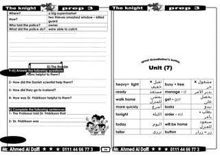 50
Where? a big supermarket
How?
two thieves smashed window – killed
guard
Who told the police? owner
What did the police do? were able to catch
……………..………………………..
…………………..………………………………………..………………………..
………………………………………………………………..……………………………………..
………………………………………………………………..……………………………....……..
………………………………………………………………..………………………….…...……..
………………………………………………………………..……………………………………..
………………………………………………………………..……………………………………..
D) The Reader
9-A) Answer the following questions:
1- How was Hans helpful to them?
………………………………………………………………..……………………………………..
2- How did the Danish scientist help them?
………………………………………………………………..……………………………………..
3- How did they go to Iceland?
………………………………………………………………..……………………………………..
4- How was Dr. Fridrikson helpful to them?
………………………………………………………………..……………………………………..
B) Complete the following sentences:
1- The Professor told Dr. Fridrikson that ………………… .
………………………………………………………………..……………………………………..
2- Dr. Fridrikson was ……………………………..…………..
………………………………………………………………..……………………………………..
heavy× light
‫ثقيل‬×
‫خفيف‬
busy × free
‫مشغول‬×
‫حر‬
ready ‫مستعد‬ manage - d ‫يدبر‬‫المر‬
walk home
‫يمشى‬
‫للمنزل‬
get – got
‫يحصل‬
‫على‬
more quickly ‫أسرع‬ looks ‫تبدو‬
tonight ‫الليلة‬ order - ed
‫يطلب‬-
‫يأمر‬
today ‫اليوم‬ will be home
‫سيعود‬
‫للمنزل‬
tailor ‫ترزى‬ button ‫زر‬–‫زرار‬
 