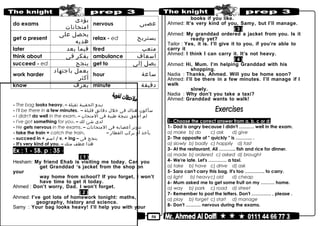 50
do exams
‫يؤدى‬
‫امتحانات‬
nervous ‫عصبى‬
get a present
‫يحصل‬‫على‬
‫هديه‬
relax - ed ‫يستريح‬
later ‫فيما‬‫بعد‬ tired ‫متعب‬
think about ‫يفكر‬‫فى‬ ambulance ‫اسعاف‬
succeed - ed ‫ينجح‬ get to ‫يصل‬‫إلى‬
work harder
‫يعمل‬‫باجتهاد‬
‫أكثر‬
hour ‫ساعة‬
know ‫يعرف‬ minute ‫دقيقة‬
- The bag looks heavy. – ‫تبدو‬‫الحقيبة‬‫ثقيلة‬
- I'll be there in a few minutes. – ‫سأكون‬‫هناك‬‫فى‬‫خلل‬‫دقائق‬‫قليلة‬
- I didn't do well in the exam. – ‫لم‬‫أحقق‬‫نتيجة‬‫طيبة‬‫فى‬‫المتحان‬
- I've got something for you. – ‫لدى‬‫شئ‬‫لك‬
- He gets nervous in the exams. – ‫تتوتر‬‫أعصابه‬‫فى‬‫المتحانات‬
- take the train = catch the train. – ‫يأخذ‬‫أو‬‫بركب‬‫القطار‬
- succeed in + ‫اسم‬ / v. + ing – ‫ينجح‬‫فى‬
- It's very kind of you. – ‫هذا‬‫عطف‬‫منك‬
Ex : 1 - SB. p : 35 -
( 1 )
Hesham: My friend Ehab is visiting me today. Can you
get Granddad ‘s jacket from the shop on
your
way home from school? If you forget, I won’t
have time to get it today.
Ahmed : Don’t worry, Dad. I won’t forget.
( 2 )
Ahmed: I’ve got lots of homework tonight: maths,
geography, history and science.
Samy : Your bag looks heavy! I’ll help you with your
books if you like.
Ahmed: It’s very kind of you, Samy, but I’ll manage.
( 3 )
Ahmed: My granddad ordered a jacket from you. Is it
ready yet?
Tailor : Yes, it is. I’ll give it to you, if you’re able to
carry it
Ahmed: I think I can carry it. It’s not heavy.
( 4 )
Ahmed: Hi, Mum. I’m helping Granddad with his
shopping.
Nadia : Thanks, Ahmed. Will you be home soon?
Ahmed: I’ll be there in a few minutes. I’ll manage if I
walk
slowly.
Nadia : Why don’t you take a taxi?
Ahmed: Granddad wants to walk!
1- Choose the correct answer from a, b, c or d:
1- Dad is angry because I didn't ………. well in the exam.
a) make b) do c) ask d) give
2- The opposite of " quickly " is ……….. .
a) slowly b) badly c) happily d) fast
3- At the restaurant, Ali ……….. fish and rice for dinner.
a) made b) ordered c) asked d) brought
4- We're late. Let's ………… a taxi.
a) take b) have c) drive d) ask
5- Sara can't carry this bag. It's too …………. to carry.
a) light b) heavyc) old d) cheap
6- Mum asked me to get some fruit on my ……… home.
a) way b) park c) road d) street
7- Remember to post the letters. Don't …………. , please .
a) play b) forget c) start d) manage
8- Don't ………. nervous during the exams.
 